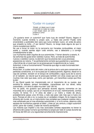 www.pasionclub.com
pasionclub@yahoo.com Page 56
Capítulo 9
“Cuidar mi cuerpo”
“Amado, yo deseo que tú seas
prosperado en todas las cosas,
y que tengas salud, así como
prospera tu alma”
3 Juan 2.
¿Te gustaría tener un automóvil que fuera tuyo de verdad? Bueno, llegara el
momento cuando tendrás tu propio auto, ¡y Ojala sea pronto! Puedo verte
encerándolo y puliéndolo bien para que luzca siempre nuevo, sin anda de polvo
que empañe su brillo. ¿Y por dentro? Bueno, no tengo duda alguna de que lo
mismo sucederá por dentro.
No vas a forzar el motor no la carrocería con frenadas combustibles, el mejor
aceite y, cuando sientas algún ruido extraño, vas a detectarlo y a corregir
inmediatamente la falla.
Los muchachos están orgullos de sus automóviles. Y tienen derecho a estarlo. A
las señoritas les gusta tener vestidos nuevos. Pero, se trate de automóviles
nuevos o vestidos nuevos, la atención que los jóvenes dan a sus preciosas
posesiones es notoria. Y es perfectamente correcto que guardemos y queremos.
¿Qué dirías de un joven que no se preocupa por la apariencia de su nuevo
automóvil, ni de su funcionamiento? Pensarías que algo no esta funcionado bien
en su cabeza.
Ahora bien, si cuidas tanto del motor y de la pintura de tu auto para conservarlo en
perfectas condiciones, si ni se te pasa por la cabeza ponerle, digamos, diesel en la
caja de cambios, kerosén en el tanque de combustible y agua sucia de la cocina
en el radiador, es natural que te preocupes también con otras cosas que son de
muchos mas valor que esas, como, por ejemplo, ¿el maravilloso cuerpo que Dios
te dio!
El rey David quedo tan impresionado con el mecanismo de su cuerpo, que
exclamo:”te alabare; porque formidables, maravillosas son tus obras; estoy
maravillado, y mi alma lo sabe muy bien” (sal 139:14).
Por mi parte, me gustaría que pensaras durante algunos momentos en las
maravillas de tu cuerpo, que es un mecanismo en el cual, instintivamente, confías
mucho. Si tienes 13 o 14 años de edad y un metro y medio de altura,
probablemente pesas unos 45 kilos, y todo ese peso vale mas que si fuera oro
puro. Pienses en ello o no, tu cuerpo es un verdadero milagro. Es la maquina mas
eficiente del mundo, es un instrumento mas complejo que cualquier costoso reloj y
mas sofisticado que el mas eficientes automóviles y, si no lo corres, observa a dos
equipos de muchachos jugando al fútbol. ¿Viste ya, por ventura, a algún automóvil
correr, parar dar vueltas, y saltar de manera semejante?
Los motores que impelen a los mas avanzados cohetes espaciales no tienen la
eficiencia del cuerpo humano que bombea la sangre por todo el cuerpo durante las
24 horas del DIA con una regularidad sencillamente impresionante.
 