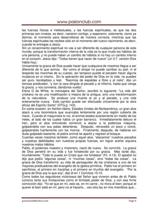 www.pasionclub.com
pasionclub@yahoo.com Page 6
las fuerzas físicas e intelectuales, y las fuerzas espirituales, es que las dos
primeras son innatas, es decir, nacieron contigo, y esperaron, solamente, como ya
dijimos, el momento para desarrollarse de manera correcta; mientras que las
fuerzas espirituales las recibes sólo en el momento del nuevo nacimiento, es decir,
cuando te entregas a Jesús.
Sin un renacimiento espiritual no vas a ser diferente de cualquier persona de este
mundo, porque la transformación interna de la vida es la que muda los hábitos de
una persona, y no puede haber un cambio de hábitos si no hay un cambio interno
en el corazón. Jesús dijo: “Todos tienen que nacer de nuevo” (Jn 3:7, versión Dios
habla hoy).
Unicamente la gracia de Dios puede hacer que cualquiera de nosotros llegue a ser
diferente de lo que somos. Así como el etíope no puede cambiar su piel, ni el
leopardo las manchas de su cuerpo, así tampoco puede el pecador hacer alguna
mudanza en sí mismo. Sin la operación del poder de Dios en la vida, no puedes
ser puro, bondadoso y leal. “Nacimos de espaldas a Dios y al cielo”, dijo un
famoso predicador, “y con la cara dirigida al pecado y al infierno, hasta que venga
la gracia, y nos convierta, dándonos vuelta”.
Elena G de White, la mensajera del Señor, escribió lo siguiente: “La vida del
cristiano no es una modificación o mejora de la antigua, sino una transformación
de la naturaleza. Se produce una muerte al yo y al pecado, y una vida
enteramente nueva. Este cambio puede ser efectuado únicamente por la obra
eficaz del Espíritu Santo” (DTG,p. 143).
En cierta ocasión, en Ashton Idaho, Estados Unidos de Norteamérica, un gran alce
atacó a una locomotora que avanzaba lentamente por una región cubierta de
nieve. Cuando el maquinista lo vio, el animal estaba exactamente en medio de los
rieles, al lado de los cuales había un gran barranco. Inmediatamente detuvo el
tren, pero el alce enfurecido comenzó a atacar a la poderosa máquina,
golpeándola con sus patas delanteras. Después, retrocedió un poco y volvió,
golpeándola fuertemente con los morros. Finalmente, después, de haberse sin
duda golpeado bastante, el pobre animal se apartó y regresó al bosque.
Cuantas veces nosotros también, como aquel alce, “atacamos” nuestros pecados
y nuestras debilidades con nuestras propias fuerzas, sin lograr arañar siquiera
nuestros malos hábitos.
Pablo, el poderoso maestro y misionero, nació de nuevo. Se convirtió. La gracia
de Dios penetró en su vida y fue fortalecido por su gracia. Más tarde dijo,
triunfalmente: “Todo lo puedo en Cristo que me fortalece” (Fil. 4:13). El apóstol no
dijo que podía “algunas cosas”, ni “muchas cosas”, sino “todas las cosas”. La
gracia de Dios transformó ,su vida de perseguidor de los cristianos a uno de los
mayores predicadores del evangelio de la iglesia primitiva. Pablo fue el primero en
sacrificios, el primero en hazañas y el primero en triunfos del evangelio. “Por la
gracia de Dios soy lo que soy”, dijo él en 1 Corintios 15:10.
Como todos los seguidores victoriosos del Señor que vivieron antes de él, Pablo
conocía tanto sus limitaciones como el ilimitado poder de Dios, y con esa firme
convicción dijo: “Yo sé que en mí, esto es, en mi carne , no mora el bien; porque el
querer el bien está en mí, pero no el hacerlo... veo otra ley en mis miembros que...
 