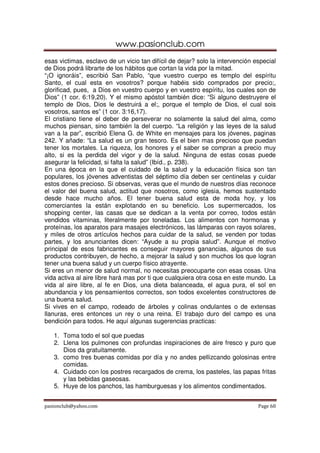 www.pasionclub.com
pasionclub@yahoo.com Page 60
esas victimas, esclavo de un vicio tan difícil de dejar? solo la intervención especial
de Dios podrá librarte de los hábitos que cortan la vida por la mitad.
“¡O ignoráis”, escribió San Pablo, “que vuestro cuerpo es templo del espíritu
Santo, el cual esta en vosotros? porque habéis sido comprados por precio;,
glorificad, pues, a Dios en vuestro cuerpo y en vuestro espíritu, los cuales son de
Dios” (1 cor. 6:19,20). Y el mismo apóstol también dice: “Si alguno destruyere el
templo de Dios, Dios le destruirá a el;, porque el templo de Dios, el cual sois
vosotros, santos es” (1 cor. 3:16,17).
El cristiano tiene el deber de perseverar no solamente la salud del alma, como
muchos piensan, sino también la del cuerpo. “La religión y las leyes de la salud
van a la par”, escribió Elena G. de White en mensajes para los jóvenes, paginas
242. Y añade: “La salud es un gran tesoro. Es el bien mas precioso que puedan
tener los mortales. La riqueza, los honores y el saber se compran a precio muy
alto, si es la perdida del vigor y de la salud. Ninguna de estas cosas puede
asegurar la felicidad, si falta la salud” (Ibíd., p. 238).
En una época en la que el cuidado de la salud y la educación física son tan
populares, los jóvenes adventistas del séptimo día deben ser centinelas y cuidar
estos dones precioso. Si observas, veras que el mundo de nuestros días reconoce
el valor del buena salud, actitud que nosotros, como iglesia, hemos sustentado
desde hace mucho años. El tener buena salud esta de moda hoy, y los
comerciantes la están explotando en su beneficio. Los supermercados, los
shopping center, las casas que se dedican a la venta por correo, todos están
vendidos vitaminas, literalmente por toneladas. Los alimentos con hormonas y
proteínas, los aparatos para masajes electrónicos, las lámparas con rayos solares,
y miles de otros artículos hechos para cuidar de la salud, se venden por todas
partes, y los anunciantes dicen: “Ayude a su propia salud”. Aunque el motivo
principal de esos fabricantes es conseguir mayores ganancias, algunos de sus
productos contribuyen, de hecho, a mejorar la salud y son muchos los que logran
tener una buena salud y un cuerpo físico atrayente.
Si eres un menor de salud normal, no necesitas preocuparte con esas cosas. Una
vida activa al aire libre hará mas por ti que cualquiera otra cosa en este mundo. La
vida al aire libre, al fe en Dios, una dieta balanceada, el agua pura, el sol en
abundancia y los pensamientos correctos, son todos excelentes constructores de
una buena salud.
Si vives en el campo, rodeado de árboles y colinas ondulantes o de extensas
llanuras, eres entonces un rey o una reina. El trabajo duro del campo es una
bendición para todos. He aquí algunas sugerencias practicas:
1. Toma todo el sol que puedas
2. Llena los pulmones con profundas inspiraciones de aire fresco y puro que
Dios da gratuitamente.
3. como tres buenas comidas por día y no andes pellizcando golosinas entre
comidas.
4. Cuidado con los postres recargados de crema, los pasteles, las papas fritas
y las bebidas gaseosas.
5. Huye de los panchos, las hamburguesas y los alimentos condimentados.
 