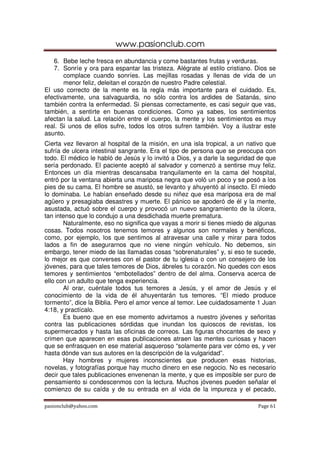 www.pasionclub.com
pasionclub@yahoo.com Page 61
6. Bebe leche fresca en abundancia y come bastantes frutas y verduras.
7. Sonríe y ora para espantar las tristeza. Alégrate al estilo cristiano. Dios se
complace cuando sonríes. Las mejillas rosadas y llenas de vida de un
menor feliz, deleitan el corazón de nuestro Padre celestial.
El uso correcto de la mente es la regla más importante para el cuidado. Es,
efectivamente, una salvaguardia, no sólo contra los ardides de Satanás, sino
también contra la enfermedad. Si piensas correctamente, es casi seguir que vas,
también, a sentirte en buenas condiciones. Como ya sabes, los sentimientos
afectan la salud. La relación entre el cuerpo, la mente y los sentimientos es muy
real. Si unos de ellos sufre, todos los otros sufren también. Voy a ilustrar este
asunto.
Cierta vez llevaron al hospital de la misión, en una isla tropical, a un nativo que
sufría de ulcera intestinal sangrante. Era el tipo de persona que se preocupa con
todo. El médico le habló de Jesús y lo invitó a Dios, y a darle la seguridad de que
sería perdonado. El paciente aceptó al salvador y comenzó a sentirse muy feliz.
Entonces un día mientras descansaba tranquilamente en la cama del hospital,
entró por la ventana abierta una mariposa negra que voló un poco y se posó a los
pies de su cama. El hombre se asustó, se levanto y ahuyentó al insecto. El miedo
lo dominaba. Le habían enseñado desde su niñez que esa mariposa era de mal
agüero y presagiaba desastres y muerte. El pánico se apoderó de él y la mente,
asustada, actuó sobre el cuerpo y provocó un nuevo sangramiento de la úlcera,
tan intenso que lo condujo a una desdichada muerte prematura.
Naturalmente, eso no significa que vayas a morir si tienes miedo de algunas
cosas. Todos nosotros tenemos temores y algunos son normales y benéficos,
como, por ejemplo, los que sentimos al atravesar una calle y mirar para todos
lados a fin de asegurarnos que no viene ningún vehículo. No debemos, sin
embargo, tener miedo de las llamadas cosas “sobrenaturales” y, si eso te sucede,
lo mejor es que converses con el pastor de tu iglesia o con un consejero de los
jóvenes, para que tales temores de Dios, ábreles tu corazón. No quedes con esos
temores y sentimientos “embotellados” dentro de del alma. Conserva acerca de
ello con un adulto que tenga experiencia.
Al orar, cuéntale todos tus temores a Jesús, y el amor de Jesús y el
conocimiento de la vida de él ahuyentarán tus temores. “El miedo produce
tormento”, dice la Biblia. Pero el amor vence al temor. Lee cuidadosamente 1 Juan
4:18, y practícalo.
Es bueno que en ese momento advirtamos a nuestro jóvenes y señoritas
contra las publicaciones sórdidas que inundan los quioscos de revistas, los
supermercados y hasta las oficinas de correos. Las figuras chocantes de sexo y
crimen que aparecen en esas publicaciones atraen las mentes curiosas y hacen
que se enfrasquen en ese material asqueroso “solamente para ver cómo es, y ver
hasta dónde van sus autores en la descripción de la vulgaridad”.
Hay hombres y mujeres inconscientes que producen esas historias,
novelas, y fotografías porque hay mucho dinero en ese negocio. No es necesario
decir que tales publicaciones envenenan la mente, y que es imposible ser puro de
pensamiento si condescenmos con la lectura. Muchos jóvenes pueden señalar el
comienzo de su caída y de su entrada en al vida de la impureza y el pecado,
 