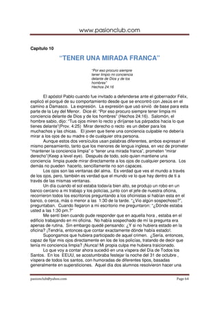 www.pasionclub.com
pasionclub@yahoo.com Page 64
Capítulo 10
“TENER UNA MIRADA FRANCA”
“Por eso procuro siempre
tener limpio mi conciencia
delante de Dios y de los
hombres”
Hechos 24:16
El apóstol Pablo cuando fue invitado a defenderse ante el gobernador Félix,
explicó el porqué de su comportamiento desde que se encontró con Jesús en el
camino a Damasco. La expresión. La expresión que usó sirvió de base para esta
parte de la Ley del Menor. Dice él: “Por eso procuro siempre tener limpia mi
conciencia delante de Dios y de los hombres” (Hechos 24:16). Salomón, el
hombre sabio, dijo: “Tus ojos miren lo recto y diríjanse tus párpados hacia lo que
tienes delante”(Prov. 4:25) Mirar derecho o recto es un deber para los
muchachos y las chicas. El joven que tiene una conciencia culpable no debería
mirar a los ojos de su madre o de cualquier otra persona.
Aunque estos dos versículos usan palabras diferentes, ambos expresan el
mismo pensamiento, tanto que los menores de lengua inglesa, en vez de prometer
“mantener la conciencia limpia” o “tener una mirada franca”, prometen “mirar
derecho”(Keep a level eye). Después de todo, solo quien mantiene una
conciencia limpia puede mirar directamente a los ojos de cualquier persona. Los
demás no pueden hacerlo, sencillamente no son capaces.
Los ojos son las ventanas del alma. Es verdad que ves el mundo a través
de los ojos, pero, también es verdad que el mundo ve lo que hay dentro de ti a
través de las mismas ventanas.
Un día cuando el sol estaba todavía bien alto, se produjo un robo en un
banco cercano a mi trabajo y los policías, junto con el jefe de nuestra oficina,
recorrieron todos los escritorios preguntando a los oficinistas si habían esta en el
banco, o cerca, más o menor a las 1:30 de la tarde. “¿Vio algún sospechoso?”,
preguntaban. Cuando llegaron a mi escritorio me preguntaron: “¿Dónde estaba
usted a las 1:30 pm.?”
Me sentí bien cuando pude responder que en aquella hora , estaba en el
edificio trabajando en mi oficina. No había sospechado de mí la pregunta era
apenas de rutina. Sin embargo quedé pensando: ¿Y si no hubiera estado en la
oficina? ¡Tendría, entonces que contar exactamente dónde había estado!.
Supongamos que hubiera participado de aquel crimen. ¿Sería, entonces,
capaz de fijar mis ojos directamente en los de los policías, tratando de decir que
tenía mi conciencia limpia? ¡Nunca! Mi propia culpa me hubiera traicionado.
Lo que voy a contar ahora sucedió en una víspera del Día de Todos los
Santos. En los EEUU, se acostumbraba festejar la noche del 31 de octubre ,
víspera de todos los santos, con humoradas de diferentes tipos, basadas
generalmente en supersticiones. Aquel día dos alumnos resolvieron hacer una
 