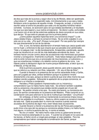 www.pasionclub.com
pasionclub@yahoo.com Page 67
de dios que trata de la pureza y según dice la ley de Moisés, debe ser apedreada.
¿Qué dices tú? Jesús no respondió nada, miró directamente a sus ojos y todos
temblaron ante la agudeza de aquella mirada. Enseguida, se bajó, y comenzó a
escribir sobre al arena los pecados que cada uno de aquellos hombres habían
cometido. Curiosos, se acercaron para ver que estaba escribiendo y el resultado
fue que sus ojos bajaron y sus rostros enrojecieron. Se dieron vuelta, confundidos
y se fueron con el eco de las solemnes palabras de Jesús sonando en sus oídos,
que decían: “El que esté sin pecado que tire la primera piedra”.
¿Cómo podían aquellos hipócritas tener una conciencia limpia?” La de
Jesús estaba limpia, y siempre la conservó limpia. No se sintió culpable ni una
sola vez en su vida. ¿Por qué? ¡Porque nunca pecó! Por eso podía fijar siempre
los ojos directamente en los de los demás.
Uno a uno, los fariseos abandonaron el templo hasta que Jesús quedó solo
con la mujer, y entonces le dijo que creyera que sus pecados eran perdonados.
“Vete y no peques más”, le dijo bondosamente. Arrepentida y perdonada, aquella
mujer se transformó en uno de los más dedicados servidores de Jesús. Los
fariseos hacían circular contra Jesús las acusaciones más mentirosas que podían
inventar y consiguieron, finalmente crucificarlo. Hubo falsos testigos que afirmaron
ante la corte romana que era un provocador de insurrecciones, un subversivo, y
que sus enseñanzas incitaban a la rebelión contra el gobierno de roma. Los
líderes judíos lo declararon digno de muerte porque blasfemaba, al decir que era
el Mesías, el Hijo de Dios.
Ante la primera acusación Jesús guardó silencio, pero ante la segunda, la
que se refería a su relación con Dios, respondió : “¡Sí, soy el Hijo de Dios!”.
Cuando lo llevaron a la presencia de los sumos sacerdotes Anás y Caifás,
para ser juzgado por ellos, ambos temblaron porque no pudieron mirarlo
directamente a los ojos, porque se dieron cuanta de que eran ellos mismo los que
estaban siendo juzgados. Sofocando la apelación de su propia conciencia, se
obligaron a si mismos a condenarlo.
Herodes y Pilato quedaron impresionados con su inocencia y
comprendieron que no había hecho nada malo. Se sintieron también culpables
ante su presencia y les parecía que estaba siendo juzgado por el juez del
universo. No podían mirarlo a los ojos. Su rostro era sereno, su conciencia era
pura. Se sentían condenados en la presencia del Maestro. Pilato consintió en su
condenación solo para silenciar la voz de la multitud que clamaban: “¡Crucifícalo!”
Sin embargo, el Señor continuó manteniendo la conciencia limpia incluso
cuando los soldados lo crucificaron. Hasta su último suspiro se conservó inocente
de todo mal. Ojalá se pueda decir lo mismo de nosotros cuando seamos
acusados de la práctica de algún mal y sean falsas esas acusaciones.
Cuando llevaron a Daniel a la presencia del rey de Persia para juzgarlo,
pudo mirar a los ojos del rey porque su conciencia estaba limpia y no había hecho
mal alguno, ni contra la persona del rey, ni contra el estado.
No era un traidor. No había hecho nada contra su gobernante terrenal.
Tenía la inocencia estampada en su cara. Y cuando fue arrojado en la cueva de
los leones, el Señor envió un ángel para proteger al viejo estadista. Pero los
conspiradores que habían conseguido la condenación de Daniel, porque
 