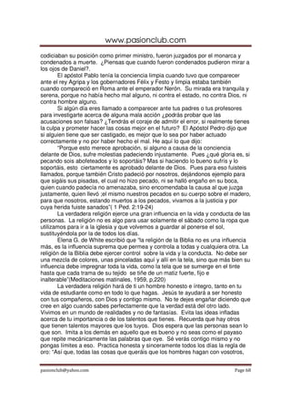 www.pasionclub.com
pasionclub@yahoo.com Page 68
codiciaban su posición como primer ministro, fueron juzgados por el monarca y
condenados a muerte. ¿Piensas que cuando fueron condenados pudieron mirar a
los ojos de Daniel?.
El apóstol Pablo tenía la conciencia limpia cuando tuvo que comparecer
ante el rey Agripa y los gobernadores Félix y Festo y limpia estaba también
cuando compareció en Roma ante el emperador Nerón. Su mirada era tranquila y
serena, porque no había hecho mal alguno, ni contra el estado, no contra Dios, ni
contra hombre alguno.
Si algún día eres llamado a comparecer ante tus padres o tus profesores
para investigarte acerca de alguna mala acción ¿podrás probar que las
acusaciones son falsas? ¿Tendrás el coraje de admitir el error, si realmente tienes
la culpa y prometer hacer las cosas mejor en el futuro? El Apóstol Pedro dijo que
si alguien tiene que ser castigado, es mejor que lo sea por haber actuado
correctamente y no por haber hecho el mal. He aquí lo que dijo:
“Porque esto merece aprobación, si alguno a causa de la conciencia
delante de Dios, sufre molestias padeciendo injustamente. Pues ¿qué gloria es, si
pecando sois abofeteados y lo soportáis? Mas si haciendo lo bueno sufrís y lo
soportáis, esto ciertamente es aprobado delante de Dios. Pues para eso fuisteis
llamados, porque también Cristo padeció por nosotros, dejándonos ejemplo para
que sigáis sus pisadas, el cual no hizo pecado, ni se halló engaño en su boca,
quien cuando padecía no amenazaba, sino encomendaba la causa al que juzga
justamente, quien llevó ;el mismo nuestros pecados en su cuerpo sobre el madero,
para que nosotros, estando muertos a los pecados, vivamos a la justicia y por
cuya herida fuiste sanados”( 1 Ped. 2:19-24)
La verdadera religión ejerce una gran influencia en la vida y conducta de las
personas. La religión no es algo para usar solamente el sábado como la ropa que
utilizamos para ir a la iglesia y que volvemos a guardar al ponerse el sol,
sustituyéndola por la de todos los días.
Elena G. de White escribió que “la religión de la Biblia no es una influencia
más, es la influencia suprema que permea y controla a todas y cualquiera otra. La
religión de la Biblia debe ejercer control sobre la vida y la conducta. No debe ser
una mezcla de colores, unas pinceladas aquí y allí en la tela, sino que más bien su
influencia debe impregnar toda la vida, como la tela que se sumerge en el tinte
hasta que cada trama de su tejido se tiñe de un matiz fuerte, fijo e
inalterable”(Meditaciones matinales, 1959, p,220)
La verdadera religión hará de ti un hombre honesto e íntegro, tanto en tu
vida de estudiante como en todo lo que hagas. Jesús te ayudará a ser honesto
con tus compañeros, con Dios y contigo mismo. No te dejes engañar diciendo que
cree en algo cuando sabes perfectamente que la verdad está del otro lado.
Vivimos en un mundo de realidades y no de fantasías. Evita las ideas infladas
acerca de tu importancia o de los talentos que tienes. Recuerda que hay otros
que tienen talentos mayores que los tuyos. Dios espera que las personas sean lo
que son. Imita a los demás en aquello que es bueno y no seas como el payaso
que repite mecánicamente las palabras que oye. Sé verás contigo mismo y no
pongas límites a eso. Practica honesta y sinceramente todos los días la regla de
oro: “Así que, todas las cosas que queráis que los hombres hagan con vosotros,
 