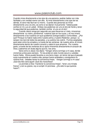 www.pasionclub.com
pasionclub@yahoo.com Page 70
Cuando mires directamente a los ojos de una persona, podrás hablar con más
facilidad y con verdad menor con ella. Al mirar directamente a los ojos de los
demás, te será más fácil ser tú mismo. Cuando dos personas se miran
directamente una a la otra, es como si se dijeran mutuamente: “Usted puede
confiar en mi y yo en usted. Ambos nos podemos ver uno al otro de frente y tener
la seguridad de que podemos, también confiar el uno en el otro”.
Cuando Jesús venga por segunda vez para llevarnos a l cielo, miraremos
directamente su rostro, pondremos nuestros ojos en los suyos, y él nos mirará
directamente a los nuestros sin que quedemos avergonzados o confundidos. ¿Por
qué? Porque no habrá nada entre nuestra alma y nuestro Redentor, porque su
sangre nos lavó de todos los pecados, y su justicia nos cubrió. Fuimos aceptados
para estar entre los amados y a través de las ventanas de nuestra alma, él mirará
directamente dentro de nuestro corazón y sabrá lo que amamos. Por nuestra
parte, a través de las ventanas de su alma miraremos directamente el corazón de
Dios y sabremos sin duda alguna que ÉL nos ama.
Será como si Jesús nos dijera: “Vengan ahora conmigo a mi casa, donde
viviremos juntos para siempre. Yo los probé en este mundo oscuro y ustedes
fueron fieles. Ahora puedo llevarlos a una tierra mejor, sin temor de que el pecado
surja nuevamente en vuestra vida, porque fueron probados y consiguieron la
victoria final. Ustedes tienen la conciencia limpia. Vengan conmigo a mi casa”
¡Qué día feliz será aquel! ¡Qué día maravilloso!
Le prometo a Dios “mantener la conciencia limpia”, “tener una mirada
franca” y con su gracia, voy a cumplir mi promesa. ¿Es esto lo que quieres
hacer?.
 