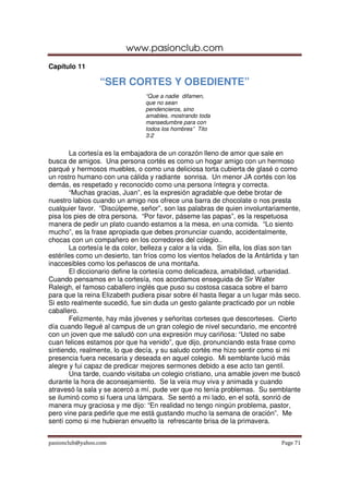 www.pasionclub.com
pasionclub@yahoo.com Page 71
Capítulo 11
“SER CORTES Y OBEDIENTE”
“Que a nadie difamen,
que no sean
pendencieros, sino
amables, mostrando toda
mansedumbre para con
todos los hombres” Tito
3:2
La cortesía es la embajadora de un corazón lleno de amor que sale en
busca de amigos. Una persona cortés es como un hogar amigo con un hermoso
parqué y hermosos muebles, o como una deliciosa torta cubierta de glasé o como
un rostro humano con una cálida y radiante sonrisa. Un menor JA cortés con los
demás, es respetado y reconocido como una persona íntegra y correcta.
“Muchas gracias, Juan”, es la expresión agradable que debe brotar de
nuestro labios cuando un amigo nos ofrece una barra de chocolate o nos presta
cualquier favor. “Discúlpeme, señor”, son las palabras de quien involuntariamente,
pisa los pies de otra persona. “Por favor, páseme las papas”, es la respetuosa
manera de pedir un plato cuando estamos a la mesa, en una comida. “Lo siento
mucho”, es la frase apropiada que debes pronunciar cuando, accidentalmente,
chocas con un compañero en los corredores del colegio..
La cortesía le da color, belleza y calor a la vida. Sin ella, los días son tan
estériles como un desierto, tan fríos como los vientos helados de la Antártida y tan
inaccesibles como los peñascos de una montaña.
El diccionario define la cortesía como delicadeza, amabilidad, urbanidad.
Cuando pensamos en la cortesía, nos acordamos enseguida de Sir Walter
Raleigh, el famoso caballero inglés que puso su costosa casaca sobre el barro
para que la reina Elizabeth pudiera pisar sobre él hasta llegar a un lugar más seco.
Si esto realmente sucedió, fue sin duda un gesto galante practicado por un noble
caballero.
Felizmente, hay más jóvenes y señoritas corteses que descorteses. Cierto
día cuando llegué al campus de un gran colegio de nivel secundario, me encontré
con un joven que me saludó con una expresión muy cariñosa: “Usted no sabe
cuan felices estamos por que ha venido”, que dijo, pronunciando esta frase como
sintiendo, realmente, lo que decía, y su saludo cortés me hizo sentir como si mi
presencia fuera necesaria y deseada en aquel colegio. Mi semblante lució más
alegre y fui capaz de predicar mejores sermones debido a ese acto tan gentil.
Una tarde, cuando visitaba un colegio cristiano, una amable joven me buscó
durante la hora de aconsejamiento. Se la veía muy viva y animada y cuando
atravesó la sala y se acercó a mí, pude ver que no tenía problemas. Su semblante
se iluminó como si fuera una lámpara. Se sentó a mi lado, en el sofá, sonrió de
manera muy graciosa y me dijo: “En realidad no tengo ningún problema, pastor,
pero vine para pedirle que me está gustando mucho la semana de oración”. Me
sentí como si me hubieran envuelto la refrescante brisa de la primavera.
 