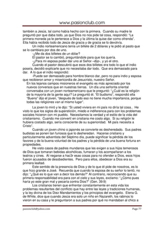 www.pasionclub.com
pasionclub@yahoo.com Page 77
también a Jesús, tal como había hecho con la primera. Cuando su madre le
preguntó por que daba todo, ya que Dios no nos pide tal cosa, respondió: “La
primera moneda ya le pertenece a Dios y la última la quise dar como ofrenda”.
Ella había recibido todo de Jesús de gracia y de gracia se lo devolvía.
Un indio norteamericano tenía un billete de 2 dólares y le pidió al pasto que
se lo cambiara por dos de uno.
-¿Me da dos billetes de un dólar?
El pastor se lo cambió, preguntándole para que los quería.
-¿Para mi esposa poder dar uno al Señor –dijo-, y yo el otro.
Cuando el pastor descubrió que esos dos billetes era todo lo que el indio
poseía, decidió explicarle que no necesitaba dar todo. Que era demasiado para
dar. A lo que el indio respondió:
-Puede ser demasiado para hombre blanco dar, pero no para indio y esposa
que recibieron amor y misericordia de Jesucristo, nuestro Señor.
En los lejanos campos misioneros el evangelio es más apreciado por los
nuevos conversos que en nuestras tierras. Un día una señorita oriental
conversaba con un joven norteamericano que le preguntó: “¿Cuál es la religión
de la mayoría de la gente aquí? Le preguntó él. “El budismo”, respondió ella
“Bueno” dijo el joven, “después de todo eso no tiene mucha importancia, porque
todas las religiones van al mismo lugar”.
La joven lo miró y le dijo: “Si usted viviera en mi país no diría tal cosa.. He
visto lo que los siglos de superstición, miedo e indiferencia para con los problemas
sociales hicieron con mi pueblo. Necesitamos la verdad y el estilo de la vida del
cristianismo. Cuando me convertí en cristiana me costo algo. Si su religión le
hubiera costado algo, sería consciente de su superioridad. Mi país necesita a
Cristo”.
Cuando un joven chino o japonés se convierte es desheredado. Sus padres
budistas se ponen tan furiosos que lo desheredan. Hacerse cristiano y
particularmente adventista del Séptimo día, puede significar la pérdida de los
favores y de la buena voluntad de los padres y la pérdida de una buena fortuna en
propiedades.
He visto casos de padres mundanos que les exigen a sus hijos temerosos
de Dios que tomaran bebidas alcohólicas, fumaran y los acompañaran a los
teatros y cines. Al negarse a hac3r esas cosas para no ofender a Dios, esos hijos
fueron acusados de desobedientes. Pero para ellos, obedecer a Dios era su
primera lealtad.
Este sentido de la presencia de Dios y de lo que él pide de nosotros, es lo
que hizo grande a José. Recuerda que cuando la esposa de su señor lo tentó, no
dijo: “¿Qué es lo que van a decir los demás?” Al contrario, reconociendo que su
primera responsabilidad era para con el cielo y sus leyes, exclamo: “¿Cómo pues
haría yo este gran mal y pecaría contra Dios?” (Gen. 39:9)
Los cristianos tienen que enfrentar constantemente en esta vida los
problemas resultantes del conflicto que hay entre las leyes y tradiciones humanas,
y la ley divina de los Diez Mandamientos y los principios del evangelio. Elena G.
de White, dice que cuando Jesús era solo un niño en Nazareth, los rabinos lo
vieron en su casa y le preguntaron a sus padres por qué no mandaban al chico a
 