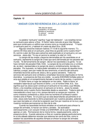 www.pasionclub.com
pasionclub@yahoo.com Page 80
Capítulo 12
“ANDAR CON REVERENCIA EN LA CASA DE DIOS”
“Mis días de reposo
guardaréis y mi santuario
tendréis en reverencia.
Yo Jehová” Levítico
19:30; 26:2
La palabra “santuario” significa “lugar de habitación”. Los israelitas tenían
su santuario para adorar a Dios. El Señor había instruido al gran líder Moisés,
para que construyera un edificio que sirviera como su morada terrenal. “Y harán
un santuario para mi, y habitaré en medio de ellos”(Exo. 25:8)
Algunas versiones traducen Salmos 77:13 de la siguiente manera: “Tu
camino Oh Dios está en el santuario ¿Qué Dios es grande como nuestro Dios?”
EL camino o plan de Dios para salvarnos está explicado en el santuario y en sus
servicios. Jesús dijo: “Yo soy el camino la verdad y la vida”(Jn 14:6)
La sangre de las ovejas y becerros derramadas por los sacerdotes en el
santuario, representa la sangre de Cristo que sería derramada por los pecados del
mundo. “Si derramamiento de sangre”, decían los sacerdotes a la gente, “no se
hace remisión de pecados”(Heb. 9:22). La sangre de los animales era un símbolo
de, es decir, representaba a la sangre de Jesús y simbólicamente, borraba los
pecados. Por supuesto, no había poder salvadora en la sangre de aquellos toros,
cabritos y ovejas, pero por medio de esa ceremonia, el servicio del santuario
enseñaba lecciones acerca de Jesús y de su gracia salvadora. Todos los
servicios del santuario eran símbolos y enseñaban lecciones espirituales en forma
dramática. La presencia de Dios era visible. La santa SHEKINAH brillaba sobre el
arca que estaba en el compartimiento llamado el santo de los santos, ó santísimo.
El Señor tiene un lugar de habitación en los cielos. Pablo lo llama “el
verdadero tabernáculo que levantó el Señor, y no el hombre”(Heb. 8:2). Eso
significa que fue Jesús quien construyó el santuario en los cielos y que Moisés,
Aarón, y los israelitas construyeron el santuario en la tierra. Jesús ha estado
ministrando como nuestro Sumo Sacerdote desde su ascensión. Todavía está allí,
intercediendo a favor tuyo y mío, porque derramó su sangre por nosotros. Si
como cristianos confesamos a Jesús ante los hombres él confesará nuestro
nombre ante el Padre. En el juicio que se está desarrollando actualmente en el
cielo, Jesús está haciendo la última propiciación por nuestros pecados, pidiendo
que sean borrados en virtud de la expiación que hizo por nosotros en la cruz y que
nuestros nombres permanezcan en libro de la vida
Cuando los sacerdotes levíticos entraban en el santuario para ofrecer la
sangre de animales, lo hacían con temor y temblor. Se acercaban
silenciosamente y con corazón tímido a la SHEKINAH, de la cual los separaba
apenas un velo. Permanecían de la misma forma, respetuosamente, ante la
presencia divina. Cuando adoramos a Dios en nuestras iglesias particularmente
en el día sábado debemos recordar que estamos tan cerca de Dios, como lo
estaban los sacerdotes de aquellos tiempos al ofrecer la sangre de animales
 