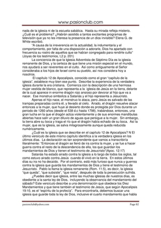 www.pasionclub.com
pasionclub@yahoo.com Page 82
nada de la iglesia ni de la escuela sabática. Hasta su mirada refleja misterio.
¿Cuál es el problema? ¿Habrán asistido a tantos excitantes programas de
televisión que ya no les interesa la presencia de un dios invisible? Elena G. de
White escribió.
“A causa de la irreverencia en la actualidad, la indumentaria y el
comportamiento, por falta de una disposición a adorarle, Dios ha apartado con
frecuencia su rostro de aquellos que se habían congregado para rendirle culto”
(Joyas de los testimonios, t,2 p. 201)
La conciencia de que la Iglesia Adventista de Séptimo Día es la iglesia
remanente de Dios, y la certeza de que tiene una misión especial en el mundo,
nos ayudará a ser reverentes en el culto. Así como antiguamente el Señor
consideraba a los hijos de Israel como su pueblo, así nos considera hoy a
nosotros.
El capítulo 12 de Apocalipsis, conocido como el gran “capítulo de la
iglesia”, establece muy bien ese punto. Describe la experiencia de la verdadera
iglesia durante la era cristiana. Comienza con la descripción de una hermosa
mujer vestida de blanco, que representa a la iglesia de Jesús en la tierra, delante
de la cual aparece in enorme dragón rojo ansioso por devorar al hijo que va a
nacer. Ese monstruo simboliza a Satanás y el hijo representa a Jesucristo.
Apenas el hijo nace, el monstruo lo ataca, pero Jesús es salvado de las
trampas preparadas contra él, y llevado al cielo. Airado, el dragón resuelve atacar
entonces a la mujer, que huye al desierto donde es protegida por Dios durante un
periodo de 1260 años (desde el 538 d.c hasta 1798), trabándose, entonces, una
gran lucha en la que el dragón actúa violentamente y de sus enormes mandíbulas
abiertas hace salir un gran diluvio de aguas que persigue a la mujer. Sin embargo,
la tierra abre su boca y traga el río que el dragón había echado de su boca. Así la
mujer, que es la iglesia, se salva milagrosamente aunque queda reducida
numéricamente.
¿Cuál es la iglesia que se describe en el capítulo 12 de Apocalipsis? N El
último versículo de este mismo capítulo identifica a la verdadera iglesia en los
últimos días. La declaración es tan sorprendente que vamos a transcribiría
literalmente: “Entonces el dragón se llenó de ira contra la mujer, y se fue a hacer
guerra contra el resto de la descendencia de ella, los que guardan los
mandamientos de Dios y tienen el testimonio de Jesucristo”(Apoc. 12:17)
Satanás ha estado airado contra la iglesia a lo largo de todos los siglos, tal
como estuvo airado contra Jesús cuando él vivió en la tierra. En estos últimos
días su ira no ha decaído. Por el contrario, está más furioso que nunca y guerrea
contra la iglesia que guarda los mandamientos de Dios y tiene el testimonio de
Jesucristo. Pablo la llama la iglesia remanente (Rom. 11:5), es decir, la iglesia
“que queda”, “que subsiste”, “que resta”, después de toda la persecución sufrida.
¿Puedes decir que iglesia, entre las muchas iglesias de nuestros días, es
obediente a la santa ley de Dios, incluyendo la observancia del mandamiento del
sábado? Este versículo describe a una denominación que obedece los Diez
Mandamientos y que tiene también el testimonio de Jesús, que según Apocalipsis
19:10, es el “espíritu de la profecía”. Para encontrarla, debemos buscar una
iglesia que guarde toda la ley de Dios, inclusive el cuarto mandamiento que habla
 