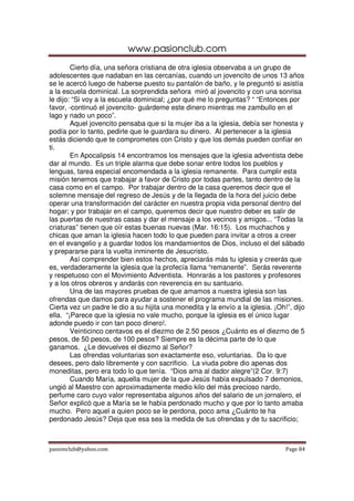 www.pasionclub.com
pasionclub@yahoo.com Page 84
Cierto día, una señora cristiana de otra iglesia observaba a un grupo de
adolescentes que nadaban en las cercanías, cuando un jovencito de unos 13 años
se le acercó luego de haberse puesto su pantalón de baño, y le preguntó si asistía
a la escuela dominical. La sorprendida señora miró al jovencito y con una sonrisa
le dijo: “Si voy a la escuela dominical; ¿por qué me lo preguntas? “ “Entonces por
favor, -continuó el jovencito- guárdeme este dinero mientras me zambullo en el
lago y nado un poco”.
Aquel jovencito pensaba que si la mujer iba a la iglesia, debía ser honesta y
podía por lo tanto, pedirle que le guardara su dinero. Al pertenecer a la iglesia
estás diciendo que te comprometes con Cristo y que los demás pueden confiar en
ti.
En Apocalipsis 14 encontramos los mensajes que la iglesia adventista debe
dar al mundo. Es un triple alarma que debe sonar entre todos los pueblos y
lenguas, tarea especial encomendada a la iglesia remanente. Para cumplir esta
misión tenemos que trabajar a favor de Cristo por todas partes, tanto dentro de la
casa como en el campo. Por trabajar dentro de la casa queremos decir que el
solemne mensaje del regreso de Jesús y de la llegada de la hora del juicio debe
operar una transformación del carácter en nuestra propia vida personal dentro del
hogar; y por trabajar en el campo, queremos decir que nuestro deber es salir de
las puertas de nuestras casas y dar el mensaje a los vecinos y amigos... “Todas la
criaturas” tienen que oír estas buenas nuevas (Mar. 16:15). Los muchachos y
chicas que aman la iglesia hacen todo lo que pueden para invitar a otros a creer
en el evangelio y a guardar todos los mandamientos de Dios, incluso el del sábado
y prepararse para la vuelta inminente de Jesucristo.
Así comprender bien estos hechos, apreciarás más tu iglesia y creerás que
es, verdaderamente la iglesia que la profecía llama “remanente”. Serás reverente
y respetuoso con el Movimiento Adventista. Honrarás a los pastores y profesores
y a los otros obreros y andarás con reverencia en su santuario.
Una de las mayores pruebas de que amamos a nuestra iglesia son las
ofrendas que damos para ayudar a sostener el programa mundial de las misiones.
Cierta vez un padre le dio a su hijita una monedita y la envío a la iglesia. ¡Oh!”, dijo
ella. “¡Parece que la iglesia no vale mucho, porque la iglesia es el único lugar
adonde puedo ir con tan poco dinero!.
Veinticinco centavos es el diezmo de 2.50 pesos ¿Cuánto es el diezmo de 5
pesos, de 50 pesos, de 100 pesos? Siempre es la décima parte de lo que
ganamos. ¿Le devuelves el diezmo al Señor?
Las ofrendas voluntarias son exactamente eso, voluntarias. Da lo que
desees, pero dalo libremente y con sacrificio. La viuda pobre dio apenas dos
moneditas, pero era todo lo que tenía. “Dios ama al dador alegre”(2 Cor. 9:7)
Cuando María, aquella mujer de la que Jesús había expulsado 7 demonios,
ungió al Maestro con aproximadamente medio kilo del más precioso nardo,
perfume caro cuyo valor representaba algunos años del salario de un jornalero, el
Señor explicó que a María se le había perdonado mucho y que por lo tanto amaba
mucho. Pero aquel a quien poco se le perdona, poco ama ¿Cuánto te ha
perdonado Jesús? Deja que esa sea la medida de tus ofrendas y de tu sacrificio;
 