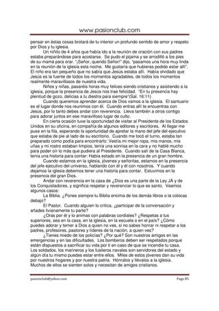www.pasionclub.com
pasionclub@yahoo.com Page 85
pensar en éstas cosas brotará de tu interior un profundo sentido de amor y respeto
por Dios y tu iglesia.
Un niñito de 4 años que había ido a la reunión de oración con sus padres
estaba preparándose para acostarse. Se pudo el pijama y se arrodilló a los pies
de su mamá para orar. “¡Señor, querido Señor!” dijo, “pasamos una hora muy linda
en la reunión de la iglesia esta noche. Me gustaría que hubieras podido estar allí”.
El niño era tan pequeño que no sabía que Jesús estaba allí. Había olvidado que
Jesús es la fuente de todos los momentos agradables, de todos los momentos
realmente maravillosos de nuestra vida.
Niños y niñas, pasaréis horas muy felices siendo cristianos y asistiendo a la
iglesia, porque la presencia de Jesús nos trae felicidad. “En tu presencia hay
plenitud de gozo, delicias a tu diestra para siempre”(Sal. 16:11)
Cuando queremos aprender acerca de Dios vamos a la iglesia. El santuario
es el lugar donde nos reunimos con él. Cuando entras allí te encuentras con
Jesús, por lo tanto debes andar con reverencia. Lleva también a otros contigo
para adorar juntos en ese maravilloso lugar de culto.
En cierta ocasión tuve la oportunidad de visitar al Presidente de los Estados
Unidos en su oficina, en compañía de algunos editores y escritores. Al llegar me
puse en la fila, esperando la oportunidad de apretar la mano del jefe del ejecutivo
que estaba de pie al lado de su escritorio. Cuando me tocó el turno, estaba tan
preparado como podía para encontrarlo: Vestía mi mejor ropa, mis manos, mis
uñas y mi rostro estaban limpios, tenía una sonrisa en la cara y no hablé mucho
para poder oír lo más que pudiera al Presidente. Cuando salí de la Casa Blanca,
tenía una historia para contar: Había estado en la presencia de un gran hombre.
Cuando estamos en la iglesia, jóvenes y señoritas, estamos en la presencia
del jefe ejecutivo del universo, hablando con él y él con nosotros. Y cuando
dejamos la iglesia debemos tener una historia para contar. Estuvimos en la
presencia del gran Dios.
Andar con reverencia en la casa de ¿Dios es una parte de la Ley JA y de
los Conquistadores, y significa respetar y reverenciar lo que es santo. Veamos
algunos casos:
La Biblia. ¿Pones siempre tu Biblia encima de los demás libros o la colocas
debajo?
El Pastor. Cuando alguien lo critica, ¿participar de la conversación y
añades livianamente tu parte?
¿Oras por él y lo animas con palabras cordiales? ¿Respetas a tus
superiores, sea en la casa, en la iglesia, en la escuela o en el país? ¿Cómo
puedes adorar y temer a Dios a quien no ves, si no sabes honrar ni respetar a los
padres, profesores, pastores y líderes de la nación, a quien ves?
¿Tienes miedo de los policías? ¿Por qué? Son nuestros amigos en las
emergencias y en las dificultades. Los bomberos deben ser respetados porque
están dispuestos a sacrificar su vida por ti en caso de que se incendie tu casa.
Los soldados, los marineros y los fusileros navales son servidores del estado y
algún día tu mismo puedes estar entre ellos. Miles de estos jóvenes dan su vida
por nuestros hogares y por nuestra patria. Hónralos y llévalos a la iglesia.
Muchos de ellos se sienten solos y necesitan de amigos cristianos.
 