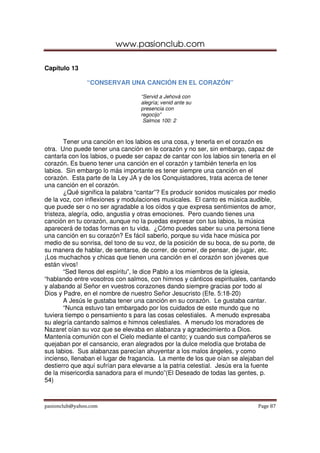 www.pasionclub.com
pasionclub@yahoo.com Page 87
Capítulo 13
“CONSERVAR UNA CANCIÓN EN EL CORAZÓN”
“Servid a Jehová con
alegría; venid ante su
presencia con
regocijo”
Salmos 100: 2
Tener una canción en los labios es una cosa, y tenerla en el corazón es
otra. Uno puede tener una canción en le corazón y no ser, sin embargo, capaz de
cantarla con los labios, o puede ser capaz de cantar con los labios sin tenerla en el
corazón. Es bueno tener una canción en el corazón y también tenerla en los
labios. Sin embargo lo más importante es tener siempre una canción en el
corazón. Esta parte de la Ley JA y de los Conquistadores, trata acerca de tener
una canción en el corazón.
¿Qué significa la palabra “cantar”? Es producir sonidos musicales por medio
de la voz, con inflexiones y modulaciones musicales. El canto es música audible,
que puede ser o no ser agradable a los oídos y que expresa sentimientos de amor,
tristeza, alegría, odio, angustia y otras emociones. Pero cuando tienes una
canción en tu corazón, aunque no la puedas expresar con tus labios, la música
aparecerá de todas formas en tu vida. ¿Cómo puedes saber su una persona tiene
una canción en su corazón? Es fácil saberlo, porque su vida hace música por
medio de su sonrisa, del tono de su voz, de la posición de su boca, de su porte, de
su manera de hablar, de sentarse, de correr, de comer, de pensar, de jugar, etc.
¡Los muchachos y chicas que tienen una canción en el corazón son jóvenes que
están vivos!
“Sed llenos del espíritu”, le dice Pablo a los miembros de la iglesia,
“hablando entre vosotros con salmos, con himnos y cánticos espirituales, cantando
y alabando al Señor en vuestros corazones dando siempre gracias por todo al
Dios y Padre, en el nombre de nuestro Señor Jesucristo (Efe. 5:18-20)
A Jesús le gustaba tener una canción en su corazón. Le gustaba cantar.
“Nunca estuvo tan embargado por los cuidados de este mundo que no
tuviera tiempo o pensamiento s para las cosas celestiales. A menudo expresaba
su alegría cantando salmos e himnos celestiales. A menudo los moradores de
Nazaret oían su voz que se elevaba en alabanza y agradecimiento a Dios.
Mantenía comunión con el Cielo mediante el canto; y cuando sus compañeros se
quejaban por el cansancio, eran alegrados por la dulce melodía que brotaba de
sus labios. Sus alabanzas parecían ahuyentar a los malos ángeles, y como
incienso, llenaban el lugar de fragancia. La mente de los que oían se alejaban del
destierro que aquí sufrían para elevarse a la patria celestial. Jesús era la fuente
de la misericordia sanadora para el mundo”(El Deseado de todas las gentes, p.
54)
 
