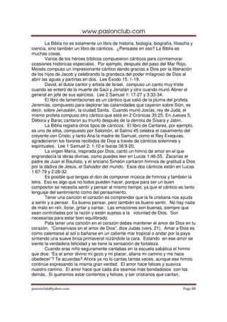 www.pasionclub.com
pasionclub@yahoo.com Page 88
La Biblia no es solamente un libro de historia, biología, biografía, filosofía y
ciencia, sino también un libro de cánticos. ¿Pensaste en eso? La Biblia es
muchas cosas.
Varios de los héroes bíblicos compusieron cánticos para conmemorar
ocasiones históricas especiales. Por ejemplo, después del paso del Mar Rojo,
Moisés compuso un impresionante cántico dando gracias a Dios por la liberación
de los hijos de Jacob y celebrando la grandeza del poder milagroso de Dios al
abrir las aguas y partirlas en dos. Lee Éxodo 15: 1-19.
David, el dulce cantor y artista de Israel, compuso un canto muy triste
cuando se enteró de la muerte de Saúl y Jonatán y otro cuando murió Abner el
general en jefe de sus ejércitos. Lee 2 Samuel 1: 17-27 y 3:33-34.
El libro de lamentaciones es un cántico que salió de la pluma del profeta
Jeremías, compuesto para deplorar las calamidades que cayeron sobre Sión, es
decir, sobre Jerusalén, la ciudad Santa. Cuando murió Josías, rey de Judá, el
mismo profeta compuso otro cántico que está en 2 Crónicas 35:25. En Jueces 5,
Débora y Barac cantaron su triunfo después de la derrota de Sísara y Jabin.
La Biblia registra otros tipos de cánticos. El libro de Cantares, por ejemplo,
es uno de ellos, compuesto por Salomón, el Salmo 45 celebra el casamiento del
creyente con Cristo; y tanto Ana la madre de Samuel, como el Rey Exequias,
agradecieron los favores recibidos de Dios a través de cánticos solemnes y
espirituales. Lee 1 Samuel 2: 1-10 e Isaías 38:9-20.
La virgen María, inspirada por Dios, cantó un himno de amor en el que
engrandecía la obras divinas, como puedes leer en Lucas 1:46-55. Zacarías el
padre de Juan el Bautista, y el anciano Simeón cantaron himnos de gratitud a Dios
por la dádiva de Jesús, el Salvador del mundo. Esos dos cánticos están en Lucas
1:67-79 y 2:28-32.
Es posible que tengas el don de componer música de himnos y también la
letra. Eso es algo que no todos pueden hacer, porque para ser un buen
compositor se necesita sentir y pensar al mismo tiempo, ya que el cántico es tanto
lenguaje del sentimiento como del pensamiento.
Tener una canción el corazón es comprender que la fe cristiana nos ayuda
a sentir y a pensar. Es bueno pensar, pero también es bueno sentir. No hay nada
de malo en reír, llorar, gritar y cantar. Las emociones son buenas, siempre que
sean controladas por la razón y estén sujetas a la voluntad de Dios. Son
necesarias para estar bien equilibrado.
Pata tener una canción en el corazón debes mantener el amor de Dios en tu
corazón. “Conservaos en el amor de Dios”, dice Judas (vers. 21). Amar a Dios es
como calentarse al sol o bañarse en un caliente mar tropical o andar por la paya
sintiendo una suave brisa primaveral rozándole la cara. Estando en ese amor se
siente la verdadera felicidad y se tiene la sensación de fortaleza.
Cuando eras niño seguramente cantabas en la escuela sabática el himno
que dice: “Es el amor divino mi gozo y mi placer, allana mi camino y me hace
obedecer”? Te acuerdas? Ahora ya no lo cantas tantas veces, aunque ese himno
continúe expresando la misma gran verdad. El amor hace felices y suaviza
nuestro camino. El amor hace que cada día seamos más bondadosos con los
demás. Si queremos estar contentos y felices, y ser cristianos que cantan,
 
