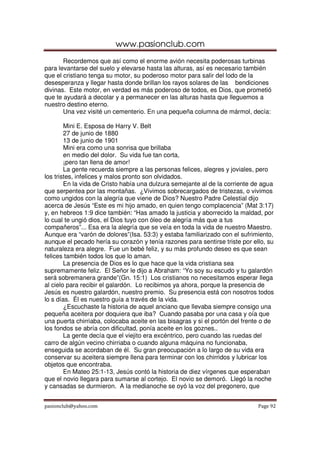 www.pasionclub.com
pasionclub@yahoo.com Page 92
Recordemos que así como el enorme avión necesita poderosas turbinas
para levantarse del suelo y elevarse hasta las alturas, así es necesario también
que el cristiano tenga su motor, su poderoso motor para salir del lodo de la
desesperanza y llegar hasta donde brillan los rayos solares de las bendiciones
divinas. Este motor, en verdad es más poderoso de todos, es Dios, que prometió
que te ayudará a decolar y a permanecer en las alturas hasta que lleguemos a
nuestro destino eterno.
Una vez visité un cementerio. En una pequeña columna de mármol, decía:
Mini E. Esposa de Harry V. Belt
27 de junio de 1880
13 de junio de 1901
Mini era como una sonrisa que brillaba
en medio del dolor. Su vida fue tan corta,
¡pero tan llena de amor!
La gente recuerda siempre a las personas felices, alegres y joviales, pero
los tristes, infelices y malos pronto son olvidados.
En la vida de Cristo había una dulzura semejante al de la corriente de agua
que serpentea por las montañas. ¿Vivimos sobrecargados de tristezas, o vivimos
como ungidos con la alegría que viene de Dios? Nuestro Padre Celestial dijo
acerca de Jesús “Este es mi hijo amado, en quien tengo complacencia” (Mat 3:17)
y, en hebreos 1:9 dice también: “Has amado la justicia y aborrecido la maldad, por
lo cual te ungió dios, el Dios tuyo con óleo de alegría más que a tus
compañeros”... Esa era la alegría que se veía en toda la vida de nuestro Maestro.
Aunque era “varón de dolores”(Isa. 53:3) y estaba familiarizado con el sufrimiento,
aunque el pecado hería su corazón y tenía razones para sentirse triste por ello, su
naturaleza era alegre. Fue un bebé feliz, y su más profundo deseo es que sean
felices también todos los que lo aman.
La presencia de Dios es lo que hace que la vida cristiana sea
supremamente feliz. El Señor le dijo a Abraham: “Yo soy su escudo y tu galardón
será sobremanera grande”(Gn. 15:1) Los cristianos no necesitamos esperar llega
al cielo para recibir el galardón. Lo recibimos ya ahora, porque la presencia de
Jesús es nuestro galardón, nuestro premio. Su presencia está con nosotros todos
lo s días. Él es nuestro guía a través de la vida.
¿Escuchaste la historia de aquel anciano que llevaba siempre consigo una
pequeña aceitera por doquiera que iba? Cuando pasaba por una casa y oía que
una puerta chirriaba, colocaba aceite en las bisagras y si el portón del frente o de
los fondos se abría con dificultad, ponía aceite en los goznes..
La gente decía que el viejito era excéntrico, pero cuando las ruedas del
carro de algún vecino chirriaba o cuando alguna máquina no funcionaba,
enseguida se acordaban de él. Su gran preocupación a lo largo de su vida era
conservar su aceitera siempre llena para terminar con los chirridos y lubricar los
objetos que encontraba.
En Mateo 25:1-13, Jesús contó la historia de diez vírgenes que esperaban
que el novio llegara para sumarse al cortejo. El novio se demoró. Llegó la noche
y cansadas se durmieron. A la medianoche se oyó la voz del pregonero, que
 