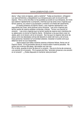 www.pasionclub.com
pasionclub@yahoo.com Page 93
decía: “¡Aquí viene el esposo, salid a recibirle!“ Todas se levantaron, refregaron
sus ojos soñolientos y despabilaron sus lámparas para salir al encuentro del
esposo. Pero a cinco de ellas no les quedaba ya aceite en sus lámparas, de modo
que salieron rápidamente a comprarlo, mientras que las otras cinco vírgenes que
tenían reserva, se unieron a la procesión y entraron a la fiesta del casamiento.
El aceite simboliza al Espíritu Santo, y las vírgenes representan a los
seguidores de Cristo, tanto jóvenes como ancianos. Las cinco vírgenes que
tenían aceite de reserva estaban contentas y felices. Tenían una canción el
corazón. :Las cinco vírgenes que no tenían aceite de reserva eran miembros de
su iglesia pero no tenían el Espíritu Santo. Simbolizan a los que dicen creer en
Jesús, pero no lo tienen a él en el corazón. Son los que no respiran del amor de
Jesús como las desoladas colinas del desierto lo están del rocío y de la lluvia.
Esas personas necesitan la humanidad celestial, necesitan el aceite extra que
deberían tener en sus recipientes.
Jesús quiere que todos nosotros seamos cristianos felices, llenos con el
Espíritu Santo. Él ha prometido darnos la victoria sobre nuestros pecados. No
quiere que vivamos allá abajo, derrotados vez tras vez.
Por lo tanto, guarda el amor de dios en tu corazón. Esa es la forma de conservar
una canción en el corazón. Por la gracia de Dios, “prometo conservar una canción
en el corazón”. ¿ Estás dispuesto a mantener esta promesa?.
 