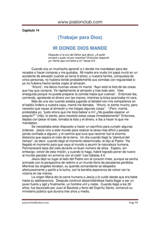 www.pasionclub.com
pasionclub@yahoo.com Page 94
Capítulo 14
(Trabajar para Dios)
IR DONDE DIOS MANDE
Después oí la voz del Señor que decía: ¿A quién
enviaré y quién irá por nosotros? Entonces respondí
yo: Heme aquí envíame a mí” Isaías 6:8
Cuando era un muchacho aprendí a ir donde me mandaban para dar
recados o hacer compras y me gustaba. Mi madre era viuda (mi papá murió en un
accidente de elevador cuando yo tenía 9 años), y nuestra familia, compuesta de
cinco personas, no hubiera tenido probablemente sus comidas con regularidad si
yo no hubiera hecho tantos viajes al almacén.
“Arturo”, me decía muchas veces mi mamá. “Aquí está la lista de las cosas
que hay que comprar. Ve rápidamente al almacén y trae todo esto. Vete
enseguida porque no puede preparar la comida hasta que vuelvas”. Entonces iba,
corriendo, apretando el dinero con las manos, mientras la brisa acariciaba mi cara.
Más de una vez cuando estaba jugando al béisbol con mis compañeros en
el baldío lindero a nuestra casa, mamá me llamaba. “Arturo, lo siento mucho, pero
necesito que vayas al almacén y me traigas algunas cosas”. “¡Pero, mamá,
protestaba yo, “justo ahora que me toca batear a mí! ¿No puedes esperar un
poquito?” “¡Hijo, lo siento, pero necesito estas cosas inmediatamente!” Entonces,
dejaba con pesar el bate, tomaba la lista y el dinero, e iba a hacer lo que me
mandaban.
Se necesitaba estar dispuesto a hacer un sacrificio para cumplir algunas
órdenes. Jesús vino a este mundo para realizar la tarea más difícil y pesada
jamás confiada a alguien, y el camino que tuvo que recorrer fue la enorme
distancia que separa el cielo de la tierra. Un día cuando llegó la “plenitud del
tiempo”, es decir, cuando llegó el momento determinado, le dijo al Padre: “Ha
llegado el momento para que vaya al mundo a asumir la naturaleza humana.
Permaneceré lejos del cielo durante un buen número de años. Espero, sin
embargo, volver de esta misión, y cuando lo haga, habré logrado poner de nuevo
al mundo pecador en armonía con el cielo” Lee Gálatas 4:4.
Jesús dejó su lugar al lado del Padre con el corazón triste, aunque se sentía
animado con la perspectiva de redimir a un mundo lleno de pecadores perdidos.
Mientras los ángeles lloraban, su querido comandante se despedía
afectuosamente y partió a la lucha, con la bendita esperanza de volver con la
victoria en las manos.
La virgen María dio la carne humana a Jesús y lo cuidó desde que era bebé
hasta su adolescencia. Después continuó desarrollándose hasta llegar a ser un
joven fuerte y ágil y finalmente, un hombre viril y noble. Cuando llegó a los 30
años, fue bautizado por Juan el Bautista y lleno del Espíritu Santo, comenzó su
ministerio público que duraría tres años y medio.
 