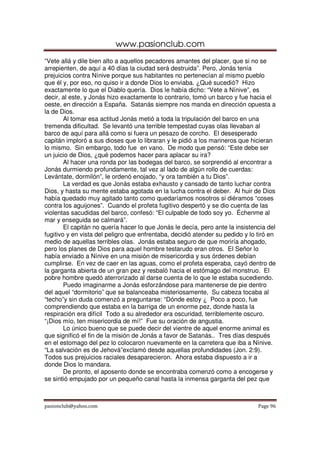 www.pasionclub.com
pasionclub@yahoo.com Page 96
“Vete allá y dile bien alto a aquellos pecadores amantes del placer, que si no se
arrepienten, de aquí a 40 días la ciudad será destruida”. Pero, Jonás tenía
prejuicios contra Nínive porque sus habitantes no pertenecían al mismo pueblo
que él y, por eso, no quiso ir a donde Dios lo enviaba. ¿Qué sucedió? Hizo
exactamente lo que el Diablo quería. Dios le había dicho: “Vete a Nínive”, es
decir, al este, y Jonás hizo exactamente lo contrario, tomó un barco y fue hacia el
oeste, en dirección a España. Satanás siempre nos manda en dirección opuesta a
la de Dios.
Al tomar esa actitud Jonás metió a toda la tripulación del barco en una
tremenda dificultad. Se levantó una terrible tempestad cuyas olas llevaban al
barco de aquí para allá como si fuera un pesazo de corcho. El desesperado
capitán imploró a sus dioses que lo libraran y le pidió a los marineros que hicieran
lo mismo. Sin embargo, todo fue en vano. De modo que pensó: “Este debe ser
un juicio de Dios, ¿qué podemos hacer para aplacar su ira?
Al hacer una ronda por las bodegas del barco, se sorprendió al encontrar a
Jonás durmiendo profundamente, tal vez al lado de algún rollo de cuerdas:
Levántate, dormilón”, le ordenó enojado, “y ora también a tu Dios”.
La verdad es que Jonás estaba exhausto y cansado de tanto luchar contra
Dios, y hasta su mente estaba agotada en la lucha contra el deber. Al huir de Dios
había quedado muy agitado tanto como quedaríamos nosotros si diéramos “coses
contra los aguijones”. Cuando el profeta fugitivo despertó y se dio cuenta de las
violentas sacudidas del barco, confesó: “El culpable de todo soy yo. Échenme al
mar y enseguida se calmará”.
El capitán no quería hacer lo que Jonás le decía, pero ante la insistencia del
fugitivo y en vista del peligro que enfrentaba, decidió atender su pedido y lo tiró en
medio de aquellas terribles olas. Jonás estaba seguro de que moriría ahogado,
pero los planes de Dios para aquel hombre testarudo eran otros. El Señor lo
había enviado a Nínive en una misión de misericordia y sus órdenes debían
cumplirse. En vez de caer en las aguas, como el profeta esperaba, cayó dentro de
la garganta abierta de un gran pez y resbaló hacia el estómago del monstruo. El
pobre hombre quedó aterrorizado al darse cuenta de lo que le estaba sucediendo.
Puedo imaginarme a Jonás esforzándose para mantenerse de pie dentro
del aquel “dormitorio” que se balanceaba misteriosamente, Su cabeza tocaba al
“techo”y sin duda comenzó a preguntarse: “Dónde estoy ¿ Poco a poco, fue
comprendiendo que estaba en la barriga de un enorme pez, donde hasta la
respiración era difícil Todo a su alrededor era oscuridad, terriblemente oscuro.
“¡Dios mío, ten misericordia de mí!” Fue su oración de angustia.
Lo único bueno que se puede decir del vientre de aquel enorme animal es
que significó el fin de la misión de Jonás a favor de Satanás.. Tres días después
en el estomago del pez lo colocaron nuevamente en la carretera que iba a Nínive.
“La salvación es de Jehová”exclamó desde aquellas profundidades (Jon. 2:9).
Todos sus prejuicios raciales desaparecieron. Ahora estaba dispuesto a ir a
donde Dios lo mandara.
De pronto, el aposento donde se encontraba comenzó como a encogerse y
se sintió empujado por un pequeño canal hasta la inmensa garganta del pez que
 
