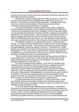 www.pasionclub.com
pasionclub@yahoo.com Page 97
se abrió y lo lanzó por los aires a través de las grandes mandíbulas, cayendo en la
playa bajo la ofuscante luz del sol.
Al levantarse, se sacó las algas que había sobre sus hombros. Talvez tuvo
que sacar algunos pececitos de los bolsillos de su larga túnica, tal como se
sacaría un muchacho una rana del bolsillo del pantalón. Probablemente se lavó
en el mar y tomó el sol hasta secarse. Entonces se encaminó a Nínive,
¡Finalmente, estaba yendo a donde Dios lo mandaba!.
Con pasos arrepentidos se dirigió a aquella impía ciudad, y al llegar, la
recorrió clamando con potente voz que la destrucción llegaría dentro de 40 días.
La alarma corrió rápidamente por la gran metrópolis y el mismo rey ordenó desde
su trono que todos los habitantes se volvieran al Señor, confesaran sus pecados y
abandonaran sus malas acciones. Toda la ciudad se humilló delante de Dios. El
esfuerzo evangelizador deJonás en Nínive fue el de más éxito de que se tenga
noticia ¡120.000 personas se convirtieron! La misión que Dios le había dado tuvo
éxito, pero, ¡que lección para Jonás! Aprendió que no vale la pena huir del deber.
Se necesitan muchachos y chicas que estén listos a ir a donde Dios los
manda. “Los mayores hombres de esta tierra no están fuera del alcance del poder
de un Dios que obra maravillas. Dios convertirá a hombres que ocupan puestos
de responsabilidad, hombres de intelecto e influencia. Convertidos a la verdad,
llagarán a ser agentes en las manos de Dios para comunicar la luz (Los hechos de
los apóstoles, p , 115). Hay muchos “reyes de Nínive” que están esperando ser
convertidos y quizá el testimonio de un joven que ama a dios los llevará a los pies
del Señor y los inducirá a andar en la dirección de Dios.
“Hay en nuestro mundo muchos que están más cerca del reino de Dios de
lo que suponemos. En este oscuro mundo de pecado, el Señor tiene muchas
joyas preciosas, hacia las que él guiará a sus mensajeros. Por doquiera hay
quienes se decidirán por Cristo (Ibid, 114)
En el libro Consejos para los maestros, p, 164, Elena G. de White, dice:
“Podremos llevar centenares y miles de niños a Cristo si trabajamos por ellos”.
¿Has pensado en conducir una escuela sabática filial, para ganar a otros
muchachos y chicas? Habla con el director o directora de la escuela sabática
sobre esto. Hacer mandatos para Dios te pondrá en contacto con otros jóvenes
de tu edad. Recuerda que, “los predicadores, o los laicos de más edad, no tiene ni
la mitad de la influencia sobre los jóvenes que los jóvenes, dedicados a Dios,
pueden tener sobre sus compañeros”(Testimonios, t,1,p. 511) trabaja por los que
tienen tu edad y noi olvides tampoco a los que son mayores que tú.
La siguiente promesa es muy hermosa: “E; obrero más humilde, movido
por el Espíritu Santo, tocará puertas invisibles cuyas vibraciones repercutirán
hasta los fines de la tierra, y producirán melodías a través de los siglos eternos”(El
Deseado de todas las gentes, p. 762)
En su libro, Ideals for junior (Ideales para los menores), C. Lester Bond,
cuenta que una señora que pertenecía a la familia real de Alemania, estaba muy
enferma y debía someterse urgentemente a una intervención quirúrgica. Buscaron
al mejor cirujano y como el resultado final dependía mucho de los cuidados
personales que tuviera, buscaron también la más fiel u la más competente
enfermera que pudiera encontrar y la elección recayó en una joven adventista del
 