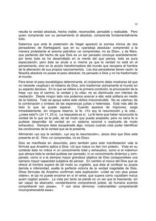 10
resulta la verdad absoluta, hecha visible, reconocible, pensable y realizable. Pero
quien comprende con su pensamiento el absoluto, comprende fundamentalmente
todo.
Sabemos que ante la pretensión de Hegel apareció la sonrisa irónica de dos
pensadores: de Kierkegaard, que en su «paradoja absoluta» comprendió a la
manera protestante el axioma patrístico «si comprendes, no es Dios», y de Marx,
que partiendo del hecho de que Dios es un ser pensado concluye acertadamente:
por tanto todo se ha desarrollado en la mente del que piensa, todo es pura
especulación; pero ésta se anula a sí misma ya que la verdad no está en el
pensamiento, sino en la acción transformadora del mundo que recupera al hombre
de la alienación de sus propios razonamientos. Los dos pensadores tienen razón: la
filosofía absoluta no posee el peso absoluto, ha pensado a Dios y no ha trasformado
el mundo.
Para tener el peso escatológico determinante, el cristianismo debe mostrarse tal que
no necesite «explicar» el misterio de Dios, sino trasformar activamente el mundo en
su aspecto decisivo. En lo que se refiere a la primera condición, la provocación de la
frase «yo soy el camino, la verdad y la vida» no es disminuida con intentos de
mediación. Desde ningún lado nos podemos acercar a ella; está solitaria en medio
de la historia. Todo se apoya sobre este vértice irreconstruible. No se «deriva» de
la combinación y síntesis de las esperanzas judías o helenistas. Está más allá de
todo lo que se puede esperar. Cuando aparece de improviso, exige
inmediatamente, sin ninguna reserva, la fe. «Yo soy la resurrección y la vida...
¿crees esto?» (Jn 11, 25 s). La respuesta es sí. La fe tiene que haber reconocido la
verdad de lo que se le pide, de tal modo que pueda aceptarlo; pero no sería fe si
pudiese desarrollar tal verdad en un sistema racional o explicarla de modo
exhaustivo. Siempre debe escapársele algo, incluso cuando cree poder identificar
las condiciones de la verdad que se le presenta.
Afirmando «yo soy la verdad», «yo soy la resurrección», Jesús dice que Dios está
presente en él. Pero «si comprendes, no es Dios».
Dios se manifiesta en Jesucristo, pero también para esta manifestación vale la
fórmula que Anselmo aplica a Dios: «id quo maius co itari non potest». Vista en su
contexto ésta no indica ni un conocimiento total y exhaustivo, como si el máximun
que abraza toda la verdad pudiese ser pensado, ni un conocimiento dinámico y com-
parado, como si a la siempre mayor grandeza objetiva de Dios corespondiese una
siempre mayor capacidad subjetiva de pensar. En cambio el maíus del Dios que se
ofrece al hombre supera de tal modo su cogitatio, que ésta al confesar su propia
derrota e inferioridad, exalta la perfecta victoría de la verdad inagotable de Dios.
Otras fórmulas de Anselmo confirman esta explicación: «vídet se non plus posse
videre», el ojo no puede encerrar en sí el verse, que supera como «quiddam maíus
quam cogitari possit». La vista por tanto se pierde en un ser que la trasciende, sin
ser capaz de abarcarlo: «evidentissíme comprehendi potest, ab humana scíentia
comprehendi non posse». Y con otros términos: «ratíonabiliter comprehendit
incomprehensibíle esse».
 