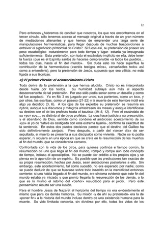 12
Pero entonces ¿habremos de concluir que nosotros, los que nos encontramos en el
tercer círculo, sólo tenemos acceso al mensaje original a través de un gran número
de mediaciones alienantes y que hemos de emprender una larga serie de
manipulaciones hermenéuticas, para llegar después de muchas trasposiciones a
entrever el significado primordial de Cristo? Si fuese así, su pretensión de poseer un
peso escatológico -naturalmente para todo tiempo y lugar- estaría ya impugnada
suficientemente. Esta pretensión, con todo el escándalo implícito en ella, debe tener
la fuerza (que es el Espíritu santo) de hacerse comprensible «a todos los pueblos...
todos los días, hasta el fin del mundo». Sin duda esto no hace superflua la
contribución de la hermenéutica («seréis testigos míos», «enseñadles todo» así
como a entenderlo), pero la pretensión de Jesús, supuesto que sea válida, no está
ligada a sus técnicas.
a) El primer círculo: el acontecimiento-Cristo
Todo deriva de la pretensión a la que hemos aludido. Cristo no es interpretado
desde fuera por los textos. Su humildad subraya aún más el aspecto
desconcertante de tal pretensión. Por eso sólo podía sonar como un desafío y como
tal fue aceptado. Ya en Mc 3 es juzgado por unos, sus parientes, como un loco, y
por otros, los escribas, como un poseso (21-22) y la muerte de este hombre inútil era
algo ya decidido (3, 6). A los ojos de los expertos su pretensión se resumía en
hybris, aunque sus discursos y milagros arrastrasen las masas y aunque identificase
su destino con el de los profetas hasta el bautista (Mt 5, 12). Pero el escándalo de
su «yo» soy..., es distinto al de otros profetas. La cruz hace justicia a su presunción,
y el abandono de Dios, sentido como condena el ambicioso acercamiento de su
«yo» al yo de Yahvé es castigado con esta extrema lejanía-, confirma la exactitud de
la sentencia. En estos dos puntos decisivos parece que el destino del Galileo ha
sido definitivamente zanjado. Pero después, a partir del «tercer día» de ser
sepultado, el muerto se presenta a sus discípulos como viviente. Nadie se lo podía
esperar, ni siquiera en una época en que se creía en la resurrección de los muertos
al fin del mundo, que se consideraba cercano.
Confrontada con la vida de los otros, para quienes continúa e tiempo común, la
resurrección de uno que llega al fin del mundo, rompió y rompe aún todo concepto
de tiempo, incluso el apocalíptico. No se puede dar crédito a los propios ojos y se
piensa en la aparición de un espíritu. Es posible que las predicciones tan exactas de
su propia resurrección, hechas por Jesús, sean anotaciones posteriores a ella. Sin
embargo, este acontecimiento, tal como sucedió, no era esperado por nadie; como
se puede deducir de que se buscase sobre todo inserirlo en la mentalidad entonces
corriente: si uno había llegado al fin del mundo, era síntoma evidente que este fin del
mundo estaba ya iniciado y que pronto llegaría la resurrección de los demás, o lo
que es lo mismo el retorno del «Señor» resucitado para el juicio. Pero este
pensamiento resultó ser una ilusión.
Para el hombre Jesús de Nazaret el horizonte del tiempo no era evidentemente el
mismo que para los demás hombres. Su misión -y de ahí su pretensión- era la de
«poner fin» a la historia del mundo incluso dentro de una existencia humana para la
muerte. Su vida limitada contenía, sin dividirse por ello, todas las vidas de los
 