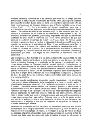 13
mortales pasados y venideros: en él se identificó, por única vez, el tiempo personal
primario con el tiempo futuro de la historia del mundo. Pero ¿quién podía entonces
darse cuenta de esto? Lucas echa por tierra todo intento de comprensión: «No es
cosa vuestra conocer las épocas u ocasiones que el Padre ha fijado con su propio
poder» (Hech 1, 7). La prolongación del tiempo cronológico hace que el
acontecimiento pascual se aleje cada vez más de la concepción apocalíptica de en-
tonces. Pero desde el principio -así lo confirma jn 16, 8ss entiende que Dios, al
resucitar al condenado, se ha puesto de su parte con su justicia (Hech 2, 36). Su
ambiciosa pretensión es, por tanto, justificada y respaldada; pero con ella es también
justificada la cruz desde el momento que Jesús tenía conciencia de que sus
palabras le costarían el rechazo de Israel y un fracaso total. El hombre Jesús
completo -y pertenece tanto al hombre la búsqueda de la vida como el fracaso de la
muerte-. fue acogido en la vida eterna de Dios. Y esto significa que para Dios no
sólo tiene valor la actividad que produce, sino también la pasividad que sufre. El
hombre no necesita ser purificado de la vergüenza de su impotencia y caducidad
para conseguir su situación definitiva, sino que es acogido tal como es, miserable y
abandonado por Dios. Sus llagas no son solamente un testimonio, sino una
posibilidad.
Los evangelios se han formado a la luz del acontecimiento pascual; todo ha sido
interpretado y descrito partiendo de la meta final, por eso la vida de Jesús ha estado
desde el principio inmersa en el esplendor de la pascua y su pretensión se ha
convertido en palabra de Dios comprensible, es decir teo-logía. La legitimidad de
esto no es disminuida porque los medios usados sean humanos y estén condicio-
nados por el tiempo. Cuanto más profundamente se reflexiona sobre el punto de
partida -resucitando a Jesús, Dios ha confirmado su palabra como la única palabra-
tanto más el origen de la pretensión de Jesús desaparece en el pasado y en futuro
de Dios. En caso de que su pretensión hubiese sido válida debía serlo siempre de
una manera definitiva.
Pero esta singular constelación -pretensión, muerte, resurrección- ¿no permanece
quizá suspendida en el horizonte de la historia humana como un aerolito solitario?
¿Qué interés tiene para nosotros? ¿Qué cambios ha aportado a la situación de los
hombres? Solamente encontraremes una respuesta positiva si examinamos el
acontecimiento Cristo en el ámbito del mundo bíblico. Si olvidamos el ejemplo de
Pablo que se dirigió a los «gentiles» sólo después de haber asimilado las categorías
bíblicas esenciales, no podremos entender nada de este acontecimiento. De aquí
nace el peligro mortal que corre el cristianismo cada vez que contrapone antigua y
nueva alianza como «ley y evangelio». Antes de nada no se ha de olvidar un dato
muy simple: la teología contenida en la pretensión de Jesús ha sido formulada casi
totalmente con el lenguaje, el alfabeto, las imágenes, los jeroglíficos, los títulos y los
nombres de la antigua alianza.
El choque de la claridad pascual ha puesto en movimiento todos los fríos tesoros
almacenados en el antiguo testamento; todas las imágenes y todos los títulos que
habían quedado incumplidos -el mesías, el mediador, el siervo de Yahvé que lleva
los pecados, el profeta, el sacerdote junto con los animales del sacrificio, el hijo del
hombre que baja sobre las nubes del cielo, la justicia presente en el mundo, la
 