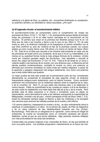 14
sabiduría y la gloria de Dios, su palabra, etc.- encuentran finalmente su compleción,
su auténtico sentido y su identidad en Jesús resucitado. ¿Por qué?
b) El segundo círculo: el acontecimiento bíblico
El acontecimiento-Cristo es comprendido como el cumplimiento de «todas las
promesas de Dios» (2 Cor 1, 19; Heb 1, 1-2), precisamente porque desde el principio
todas las promesas y la fe en ellas fueron centradas en la resurrección de los
muertos. El primero que creyó en la promesa fue Abrahán porque tuvo fe en «el
Dios que da vida a los muertos y llama a ser lo que no es» (Rom 4, 17); de este
modo su acto y la dinámica implicada en él traspasaron el premio simbólico con el
que Dios confirmó su acto de: recibiría el hijo de la promesa cuando «su cuerpo
estaba ya como muerto (tenía unos 100 años) y lo mismo el vientre de Sara» (Rom
4, 19). Esta fe en el Dios que resucita a los muertos está presente en cada una de
las promesas de Israel como una constante, de la que si no en su materialidad, sí al
menos en su exactitud formal, brota la más antigua fórmula de fe cristiana: «Cristo
murió por nuestros pecados según las Escrituras», «fue sepultado y resucitó al
tercer día, según las Escrituras» (1 Cor 15, 3-4). Toda la fe de Israel es un único y
violento asalto a las barreras de la muerte, con una dinámica que, a diferencia de los
demás pueblos contemporáneos, combatió la muerte no como una potencia va
afirmada que convenía neutralizar en cierto modo por medios religiosos -a pesar de
la aparente y pasajera resignación del antiguo testamento- sino como una potencia
que a toda costa había que quebrar.
La mejor prueba de todo esto puede ser el pensamiento judío de hoy; considerado
atentamente se comprende la actualidad de este segundo círculo -la dinámica
trascendente antiguo-nuevo testamento- para la historia humana. Como condición
preliminar nos encontramos con la misteriosa relación entre la magnitud de la «ley»
y de la «muerte» (cf. Rom 7), ya que estas dos barreras caen y se relativizan al
mismo tiempo. Pablo ha subordinado la ley «puesta en medio» a la fe de Abrahán y
de este modo ha establecido una meta ideal más allá de la ley y de la muerte. Pero
también esta fe debe superarse a sí misma y someterse, pues su objeto es
trascendente, como demuestra la carta a los hebreos subrayando la superioridad de
Melquisedec, inmortal «rey de paz», «hecho semejante al Hijo de Dios» (Heb 7, 2-3).
Israel ha rechazado siempre pagar el diezmo a este rey misterioso y ha escogido
tres caminos para arrancar las odiadas puertas de la muerte y del infierno.
1.El camino platónico, traspasando la muerte y la ley, se alza verticalmente hacia lo
espiritual, lo contemplativo o lo ético. Es el camino de Josefo, de Filón de Alejandría
y de un cierto judaísmo de tipo idealista-liberal presente aún hoy (Cohen,
Brunschwicg). Pero esto es un refugiarse en lo «general», como vemos en Hegel (el
antisemita): la muerte es considerada como un momento necesario del devenir
dialéctico, contra el que es una locura rebelarse. Algo parecido veremos reflejado
con más profundidad en las otras dos tentativas.
2.Israel debe sus propios orígenes a las «maravillas de Dios», en las que también él
tuvo una parte activa. Los profetas proyectaron materialmente en el futuro las imá-
 