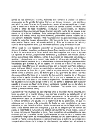 15
genes de los comienzos (éxodo), haciendo que también el pueblo se sintiese
responsable de la venida del reino final en un tiempo venidero. Los escritores
apocalípticos ven a Dios -en las figuras de sus mesías y fuerzas angélicas- combatir
junto a Israel en la lucha de liberación contra los demás pueblos; la batalla que
salvará a Israel de toda decadencia, esclavitud y autoalienación, es descrita
minuciosamente en los manuscritos de Qumran, como la «lucha de los hijos de la luz
contra los hijos de las tinieblas». Este pathos profético-apocalíptico de pasar de la
opresión a la libertad revive hoy en el marxismo. (Podríamos citar la «filosofía de la
obra común» de Nicolai Fedorow, 1906: resurrección de las generaciones pasadas a
través de todas las fuerzas elementales y técnicas de la tierra, para que también
ellas puedan formar parte del mundo redimido). Esta es la concepción zelota y
sionista de la llegada del reino, que ha de ser realizada por y a través de Israel,
3.Pero quizá no sea necesario proyectar las imágenes materiales, en el fondo
siempre limitadas y legalistas, en las que los profetas tradujeron el dinamismo de su
fe llena de esperanza en el futuro: quizá todas las imágenes son, como la ley que
fue «puesta en medio», proyecciones transitorias y superables del impulso vacío y
formal que arrastra hacia adelante, siendo él quien crea los obstáculos para después
sentirse y demostrarse a sí mismo más fuerte en el acto de eliminarlos. Este
pensamiento está presente en a) la «filosofía de la vida» de Bergson, posteriormente
desarrollada por Simmel; b) en la filosofía del instinto de Freud y de todos sus
seguidores hasta Marcuse, en abierto contraste con la relación que Pablo establece
entre epithymia (libido), pecado y muerte bajo el estímulo de la ley; c) en la filosofía
de la esperanza de Ernst Bloch, para quien el impulso absoluto hacia adelante se
rebela contra el principio (Dios) de dominio por la ley, que viene de arriba. Se trata
de una posibilidad fundada en la rebeldía de Job contra la injusticia de un Dios que
carga sobre la existencia más sufrimientos de los que puede merecer por sus faltas
y que ante este Dios apela a una instancia supradivina. En este contexto se sitúan
las acusaciones que Kafka dirige contra la ley, así como el desprecio por cualquier
pasado o presente en favor de la única y verdadera realidad, que es la futura: la
apocalíptica que permanece siempre. (G. Landauer: "No existe nada; nosotros
somos quienes hacemos todo").
La presencia y la actualidad de este impulso único e insaciable hacia adelante, que
tiene su origen en el mundo bíblico y que rechaza encontrar su satisfacción en el
acontecimiento-Cristo, son la confirmación permanente de la actualidad de la
pretensión de Jesús de ser el sentido último de esta dinámica. Es, por tanto, lógico
e incluso constituye una prueba de la legitimidad de tal pretensión, el que los
cristianos que contestan a la pretensión de Jesús su peso escatológico, se vean
envueltos en esa dinámica bíblica: Jesús se convierte en un teólogo político, que
tolera a los zelotas entre sus discípulos y que se ve obligado por la opinión del
pueblo a hacer todo lo humanamente posible para cumplir su propia misión, es decir
la venida del reino de Dios sobre la tierra. Pero en realidad, el sentido último de esta
dinámica y el ser consciente de ello, significa que en su marcha hacia la muerte (que
es al mismo tiempo el fin del mundo) estaba animado por una pasión absoluta; en su
oración al Padre: «venga tu reino» se concentraba hasta el extremo su entrega: que
venga el reino a través de la entrega de mi existencia y de todo mi ser, a través de la
 