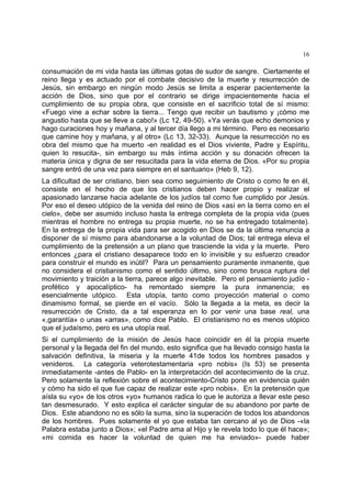 16
consumación de mi vida hasta las últimas gotas de sudor de sangre. Ciertamente el
reino llega y es actuado por el combate decisivo de la muerte y resurrección de
Jesús, sin embargo en ningún modo Jesús se limita a esperar pacientemente la
acción de Dios, sino que por el contrario se dirige impacientemente hacia el
cumplimiento de su propia obra, que consiste en el sacrificio total de sí mismo:
«Fuego vine a echar sobre la tierra... Tengo que recibir un bautismo y ¡cómo me
angustio hasta que se lleve a cabo!» (Lc 12, 49-50). «Ya verás que echo demonios y
hago curaciones hoy y mañana, y al tercer día llego a mi término. Pero es necesario
que camine hoy y mañana, y al otro» (Lc 13, 32-33). Aunque la resurrección no es
obra del mismo que ha muerto -en realidad es el Dios viviente, Padre y Espíritu,
quien lo resucita-, sin embargo su más íntima acción y su donación ofrecen la
materia única y digna de ser resucitada para la vida eterna de Dios. «Por su propia
sangre entró de una vez para siempre en el santuario» (Heb 9, 12).
La dificultad de ser cristiano, bien sea como seguimiento de Cristo o como fe en él,
consiste en el hecho de que los cristianos deben hacer propio y realizar el
apasionado lanzarse hacia adelante de los judíos tal como fue cumplido por Jesús.
Por eso el deseo utópico de la venida del reino de Dios «así en la tierra como en el
cielo», debe ser asumido incluso hasta la entrega completa de la propia vida (pues
mientras el hombre no entrega su propia muerte, no se ha entregado totalmente).
En la entrega de la propia vida para ser acogido en Dios se da la última renuncia a
disponer de sí mismo para abandonarse a la voluntad de Dios; tal entrega eleva el
cumplimiento de la pretensión a un plano que trasciende la vida y la muerte. Pero
entonces ¿para el cristiano desaparece todo en lo invisible y su esfuerzo creador
para construir el mundo es inútil? Para un pensamiento puramente inmanente, que
no considera el cristianismo como el sentido último, sino como brusca ruptura del
movimiento y traición a la tierra, parece algo inevitable. Pero el pensamiento judío -
profético y apocalíptico- ha remontado siempre la pura inmanencia; es
esencialmente utópico. Esta utopía, tanto como proyección material o como
dinamismo formal, se pierde en el vacío. Sólo la llegada a la meta, es decir la
resurrección de Cristo, da a tal esperanza en lo por venir una base real, una
«,garantía» o unas «arras», como dice Pablo. El cristianismo no es menos utópico
que el judaísmo, pero es una utopía real.
Si el cumplimiento de la misión de Jesús hace coincidir en él la propia muerte
personal y la llegada del fin del mundo, esto significa que ha llevado consigo hasta la
salvación definitiva, la miseria y la muerte 41de todos los hombres pasados y
venideros. La categoría veterotestamentaria «pro nobis» (Is 53) se presenta
inmediatamente -antes de Pablo- en la interpretación del acontecimiento de la cruz.
Pero solamente la reflexión sobre el acontecimiento-Cristo pone en evidencia quién
y cómo ha sido el que fue capaz de realizar este «pro nobis». En la pretensión que
aísla su «yo» de los otros «yo» humanos radica lo que le autoriza a llevar este peso
tan desmesurado. Y esto explica el carácter singular de su abandono por parte de
Dios. Este abandono no es sólo la suma, sino la superación de todos los abandonos
de los hombres. Pues solamente el yo que estaba tan cercano al yo de Dios -«la
Palabra estaba junto a Dios»; «el Padre ama al Hijo y le revela todo lo que él hace»;
«mi comida es hacer la voluntad de quien me ha enviado»- puede haber
 