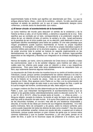 17
experimentado hasta el fondo qué significa ser abandonado por Dios. Lo que la
antigua alianza llama «fosa», «reino de la sombra», «sheol», ha sido asumido para
expresar el estado de perdición por lo que el nuevo testamento designa como
«infiernos», a donde Jesús ha descendido «pro nobis».
c) El tercer círculo: el acontecimiento de la humanidad
La lucha histórica del mundo para descubrir el sentido de la existencia y de la
historia se lleva a cabo, en el mundo bíblico, a derecha e izquierda de la cruz. Esto
significa que se combate por el todo, correspondiente a la pretensión original de
Jesús de ser, en relación al todo, el camino, la verdad y la vida. Israel permanece
en la paradoja de ser el único pueblo que, en su elección, está destinado a tener un
significado salvífico escatológico para todos los pueblos, El vive esta paradoja (que
ningún proselitismo puede superar) trasmitiendo al mundo su propia inquietud
apocalíptica. El evangelio, sin embargo, en virtud de su propia naturaleza supera el
universo bíblico para penetrar en la ecumene pagana. La pretensión implícita en él
de poder anunciar toda la verdad se traduce en seguida orgánicamente en las
demostraciones de los apologetas, como la de que los diversos logoi-semillas
esparcidos en las religiones y filosofías son integrados en la síntesis escatológica de
Cristo.
Hemos de resaltar, por tanto, cómo la pretensión de Cristo lanza un desafío a todas
las cosmovisiones -sean o no de carácter religioso- para medirse con ellas y ver
cuáles sean los criterios para juzgar unas en relación a otras y sus respectivas
pretensiones. Pero para tratar este tema detalladamente se necesitaría todo un
libro; aquí solamente daremos algunas indicaciones.
La resurrección de Cristo de entre los muertos toca en su centro al hombre como ser
individual y social, porque cambia completamente los valores relativos a la vida hu-
mana individual y a la historia de la humanidad, desde el momento que se cumple el
fin de la historia en la muerte de Jesús. Esto es así solamente porque en lo
acaecido en Cristo, Dios aparece como Padre en su Hijo y en la comunicación del
Espíritu divino, dando origen de este modo a una nueva imagen de Dios, a partir de
la cual la imagen del hombre, condicionada por ella, debe adquirir su valor.
La imagen cristiana de Dios ha sido determinada por las afirmaciones conclusivas de
Pablo y Juan, que interpretan teo-lógicamente el acontecimiento-Cristo y que se
refieren a los grandes textos veterotestamentarios sobre la elección (como Os 11, 8
s; Jer 31, 20 s; Dt 6-7): «Dios ha amado tanto al mundo ... »; «Dios es amor ... ».
Ninguna religión, excepto la cristiana, ha tenido el valor de hacer una afirmación de
este tipo ante la situación de este mundo. A lo sumo Dios podría ser la paz más allá
de las discordias mortales, el «no-ser» más allá de una existencia insoportable y
absurda, el mundo de las ideas por encima de sus imágenes decadentes. A lo más
podría inclinarse, lleno de compasión y de gracia, sobre la criatura sufriente; pero
¿cómo puede responder de todos los dolores de ésta como creador? Hay dos cosas
que no son suficientes: enseñar, incluso con ayuda del arte, a superar por sí solos el
sufrimiento, porque queda siempre un gran número de gente que no conoce estos
caminos misteriosos y que no pueden recorrerlos; y, por otra parte, pensar en el
poder de Dios, a quien se le reconoce capaz de preservar a la criatura, que ha
 