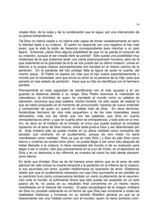 18
creado libre, de la culpa y de la condenación que le sigue, por una intervención de
su gracia todopoderosa.
Tal Dios no habría osado o no habría sido capaz de tomar verdaderamente en serio
la libertad dada a su criatura. El padre no responde con una negativa al hijo más
joven, que le pide la parte de herencia correspondiente para marchar a un país
lejano. Entonces ¿tiene Dios alguna posibilidad de que no se pierda el conjunto de
su creación, aunque el ser creado libre se pierda? Sólo queda una posibilidad muy
misteriosa de la que podemos tener una cierta precomprensión humana, pero de la
que solamente en la gratuidad de la fe se nos puede dar su último misterio: unirse en
silencio a la propia criatura acompañándola con bondad en el mismo camino de la
perdición. En la parábola del hijo pródigo falta la figura de quien la cuenta, del
mismo Jesús. El Padre no espera sin más que el hijo vuelva espontáneamente o
movido por la necesidad, sino que envía su amor en la persona de su Hijo, para que
penetre en ese estado de perdición. Hace que su Hijo se identifique con el hermano
perdido.
Precisamente en esta capacidad de identificarse con el más opuesto a él -sin
guardar la distancia debida a su rango- Dios Padre reconoce la «identidad de
naturaleza», la divinidad de quien ha mandado al mundo como su palabra de
salvación; reconoce que esta palabra, hecha hombre, ha sido capaz de realizar lo
que se había propuesto en el momento de pronunciarla: hacerse de nuevo entender
y comprender de quien no quería oír hablar más de Dios. En otros términos,
haciéndose hermano de «los más pequeños» y de los más miserables Jesús
demuestra, más con las obras que con las palabras, que Dios en cuanto
omnipotencia es amor, y que en cuanto amor es omnipotencia, y todo esto en sí mis-
mo, es decir en el misterio de la trinidad, el único que puede explicar la compleja
oposición en el seno de Dios mismo, entre estar-junto-a Dios y ser abandonado por
él. Este misterio sólo se puede revelar en su plena realidad como compañía del
pecador sub contrario, en el ocultamiento, porque de otro modo no sería
manifestado como realidad. Pero ya que en esto Dios ( y Dios es sólo Dios como
eterno y viviente) se revela como amor, no puede llegar a ser amor sólo después de
haber liberado a la criatura, ni tiene necesidad del mundo ni de su evolución para
llegar a ser sí misino, sitio que precisamente en la cruz de Cristo, en el abandono de
Dios y en su descenso a los infiernos se muestra tal como ha sido desde siempre:
amor eterno.
En tanto que trinidad, Dios es de tal manera amor eterno que en el seno de esta
plenitud de vida incluso la muerte temporal y la perdición en el infierno de la criatura,
si son asumidas con amor, pueden trasformarse en expresión de amor. (Debemos
añadir aún que el ocultamiento necesario con que Dios acompañó al ser perdido en
su perdición tuvo como consecuencia también un cierto ocultamiento de la resurrec-
ción ante el mundo: el sufrimiento divino que sólo puede ser aceptado en un acto
pasivo de fe, no podía en su resultado final convertirse en un hecho neutro
manifestado en la historia del mundo). El peso escatológico de la imagen cristiana
de Dios no consiste solamente en el hecho de que Dios sea inmanente a todas las
realidades históricas y humanas en su sentido filosófico general ya que es el
trascendente (sin una medida común con el mundo) -quien no tiene contrario (non-
 