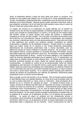 19
aliud): el totalmente distinto a todos los otros seres que tienen un contrario, sino
también en que realiza esta relación con el mundo de un modo inexplicable para el
mundo, inconcebible y perfectamente libre, revelándose como el Dios que es el amor
absoluto (y por tanto trinidad). Ninguna gnosis puede reconstruir este amor: todo lo
que podamos «entender» de él nos sitúa de modo siempre nuevo ante el «amor de
Dios en Cristo que supera toda ciencia» (Ef 3, 19).
La imagen del hombre en el cristianismo se puede delinear así: el hombre ha
recibido como don de Dios la responsabilidad y la libertad auténticas en vistas a una
acción que consiste en transformarse a sí mismo y al mundo de una manera digna
del hombre, siendo al mismo tiempo obra propia del hombre y colaboración
(creadora) en la obra de Dios creador. Por una parte, el hombre se encuentra fuera
del control de una «providencia» natural, inmanente o trascendente, que ordenaría
sus acciones y decisiones hacia una neta desconocida para él. Esto pone los límites
a todo optimismo que concibe una instancia superior superadora en sentido
evolucionista y dialéctico de las libertades humanas. Pueden existir en la especie
leyes que hagan oscilar de un extremo a otro ciertas tendencias perjudiciales,
determinando las condiciones preliminares más o menos favorables, pero sin
determinar jamás de manera definitiva la decisión personal. No se puede uno fiar
del progreso técnico, aunque signifique un aumento del poder del hombre, porque
este poder puede ser usado para bien o para mal. Por otra parte, el poder adquirido
instiga demoníacamente al abuso. Incluso el principio dialógico y las mediaciones
entre las diversas libertades personales que se esperan de él, no representan una
salida para la soledad inserta en toda elección libre. El diálogo entre los diversos
hombres comienza siempre de nuevo, desde las mismas opciones y preguntas
fundamentales. La libertad en cuanto tal no es perfeccionable; todos los medios
pedagógicos para favorecer una elección buena y justa pueden ayudar, pero nunca
obligar; todas las estructuras sociológicas son ambivalentes: la injusticia evidente de
una no demuestra aún que otra, que podría remediar tal injusticia, no vaya a producir
una nueva y quizá mayor injusticia. Si un sistema político necesita para sobrevivir
cientos de campos de concentración con millones de detenidos, difícilmente puede
presentarse como un camino hacia la libertad.
Sólo se puede uno fiar del hombre y de su libertad. Pero el hombre estaría perdido
sí esta libertad fuese una realidad absoluta, en virtud de la cual él pudiese hacer de
sí y de su propia nada tanto un «dios» como un «demonio». Esta concepción de la
libertad es ya un síntoma de «pérdida de lugar». La libertad humana tiene su
«lugar» preciso en la libertad que Dios tiene en Jesucristo de ayudar y acompañar al
hombre en todos los caminos de su perdición. Externamente puede aparecer esto
únicamente como «humanitarismo», y lo es, pero al mismo tiempo es algo mucho
más grande, porque este «humanitarismo» se revela totalmente eficaz en virtud del
Dios-con-nosotros. El nos ayuda cuando el simple humanitarismo no puede más: en
la soledad de la muerte, en el abandono de Dios y en el abismo de la perdición
definitiva. La ayuda de Jesús no empieza por ser simplemente terrena o
humanitaria, para convertirse en el estadio final en eucarística; es eucarística desde
el principio: sobre la cruz, en el abandono de Dios, el cuerpo destrozado y la sangre
derramada están a disposición de los hombres. Como consecuencia de esto la
 