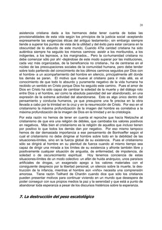 20
asistencia cristiana dada a los hermanos debe tener cuenta de todas las
provisionalidades de esta vida según los principios de la justicia social -aceptando
expresamente las exigencias éticas del antiguo testamento-; sin embargo siempre
tiende a superar los puntos de vista de la utilidad y del éxito para estar cercana en la
obscuridad de lo absurdo de este mundo, Cuando 47la caridad cristiana ha sido
auténtica siempre ha seguido los mismos caminos: asistir a los moribundos, a los
indigentes, a los leprosos, a los marginados... Pero la co-humanidad cristiana no
debe comenzar sólo por ahí -dejándose de este modo superar por las instituciones,
cada vez más organizadas, de la beneficencia no cristiana-, ha de centrarse en el
núcleo de las preocupaciones sociales de la comunidad humana, pero debe tender
sobre todo partiendo del conocimiento de los últimos caminos seguidos por Dios con
el hombre- a un acompañamiento del hombre en silencio, principalmente allí donde
los demás se paran. El motivo que mueve al cristiano para ir más allá, es el
conocimiento de que todo lo absurdo y puramente negativo de la vida humana ha
recibido un sentido en Cristo porque Dios ha seguido este camino. Pues el amor de
Dios en Cristo ha sido capaz de cambiar la soledad de la muerte y del diálogo roto
entre Dios y el hombre, así como la absoluta pasividad del ser abandonado, en una
expresión de la extrema actividad del abandonarse. Esto es algo único dentro del
pensamiento y conducta humanos, ya que presupone una fe precisa en la obra
llevada a cabo por la trinidad en la cruz y en la resurrección de Cristo. Por eso en el
cristianismo la máxima profundización de la imagen del hombre es correlativa a la
máxima profundización de la imagen de Dios en la trinidad y en la cristología.
Por esta razón no hemos de tener en cuenta el reproche que hacía Nietzsche al
cristianismo de que era una religión de débiles, que cambiaba los valores positivos
en negativos. Más bien el cristianismo es la religión de aquellos que incluso tienen
por positivo lo que todos los demás dan por negativo. Por eso mismo tampoco
hemos de dar demasiada importancia a ese pensamiento de Bonhoeffer según el
cual el cristianismo no debe dirigirse al hombre sobre todo en la debilidad de las
situaciones-límites, sino en la fuerza global de su existencia. Pues el cristianismo
sólo se dirigirá al hombre en su plenitud de fuerza cuando al mismo tiempo sea
capaz de dirigir una mirada a los límites de su existencia y afronte también libre y
positivamente cualquier situación de angustia, de enfermedad, de impotencia, de
soledad o de oscurecimiento espiritual. Hoy tenemos conciencia de estas
situaciones-límites de un modo colectivo: un afán de huida anárquico, unos paraísos
artificiales de drogas, un exagerado apego a los valores materiales con el
consiguiente desprecio por la libertad personal, un silencio sobre la muerte, la des-
trucción de la infancia, mientras el hombre aún «niño» necesita una comprensión
amorosa. Tiene razón Teilhard de Chardin cuando dice que sólo los cristianos
pueden presentar motivos para continuar viviendo en un mundo que desespera de
poder conseguir con sus propios medios la paz y la serenidad y que está a punto de
abandonar toda esperanza a pesar de los discursos histéricos sobre la esperanza.
7. La destrucción del peso escatológico
 