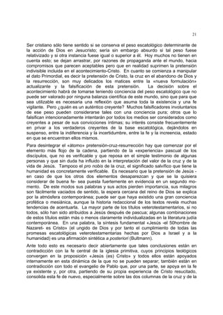 21
Ser cristiano sólo tiene sentido si se conserva el peso escatológico determinante de
la acción de Dios en Jesucristo; sería sin embargo absurdo si tal peso fuese
relativizado y si otra instancia fuese igual o superior a él. Hoy muchos no tienen en
cuenta esto; se dejan arrastrar, por razones de propaganda ante el mundo, hacia
compromisos que parecen aceptables pero que en realidad suprimen la pretensión
indivisible incluida en el acontecimiento-Cristo. En cuanto se comienza a manipular
el dato Primordial, es decir la pretensión de Cristo, la cruz en el abandono de Dios y
la resurrección, son muy delicados los matices entre la «nueva formulación»
actualizante y la falsificación de esta pretensión. La decisión sobre el
acontecimiento habrá de tomarse teniendo conciencia del peso escatológico que no
puede ser valorado por ninguna balanza científica de este mundo, sino que para que
sea utilizable es necesaria una reflexión que asuma toda la existencia y una fe
vigilante. Pero ¿quién es un auténtico creyente? Muchos falsificadores involuntarios
de ese peso pueden considerarse tales con una conciencia pura; otros que lo
falsifican intencionadamente intentarán por todos los medios ser considerados como
creyentes a pesar de sus convicciones íntimas; su interés consiste frecuentemente
en privar a los verdaderos creyentes de la base escatológica, dejándolos en
suspenso, entre la indiferencia y la incertidumbre, entre la fe y la increencia, estado
en que se encuentran ellos mismos.
Para desintegrar el «átomo» pretensión-cruz-resurrección hay que comenzar por el
elemento más flojo de la cadena, partiendo de la «experiencia» pascual de los
discípulos, que no es verificable y que reposa en el simple testimonio de algunas
personas y que sin duda ha influido en la interpretación del valor de la cruz y de la
vida de Jesús. Tampoco el pro nobis de la cruz, el significado salvífico que tiene la
humanidad es concretamente verificable. Es necesario que la pretensión de Jesús -
en caso de que los otros dos elementos desaparezcan y que se la quisiera
considerar de buena fe- sea puesta fuertemente en evidencia en un segundo mo-
mento. De este modos sus palabras y sus actos pierden importancia, sus milagros
son fácilmente vaciados de sentido, la espera cercana del reino de Dios se explica
por la atmósfera contemporánea; puede ser que haya existido una gran conciencia
profética o mesiánica, aunque la historia redaccional de los textos revela muchas
tendencias de acentuarla. La mayor parte de los títulos veterotestamentarios, si no
todos, sólo han sido atribuidos a Jesús después de pascua; algunas combinaciones
de estos títulos están más o menos claramente individualizadas en la literatura judía
contemporánea. En una palabra, la síntesis fundamental «Jesús -el 50hombre de
Nazaret- es Cristo» (el ungido de Dios y por tanto el cumplimiento de todas las
promesas escatológicas veterotestamentarias hechas por Dios a Israel y a la
humanidad) es una afirmación sintética a posteriori (Bultmann).
Ante todo esto es necesario decir abiertamente que tales conclusiones están en
contradicción con la fe central de la iglesia primitiva, cuyos principios teológicos
convergen en la proposición «Jesús (es) Cristo» y todos ellos están apoyados
internamente en esta dinámica de la que no se pueden separar; también están en
contradicción con todo el evangelio de Pablo que, por una parte, se apoya en la fe
ya existente y, por otra, partiendo de su propia experiencia de Cristo resucitado,
consolida esta fe de nuevo, especialmente sobre las dos columnas de la cruz y de la
 