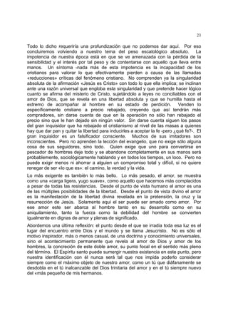 23
Todo lo dicho requeriría una profundización que no podemos dar aquí. Por eso
concluiremos volviendo a nuestro tema del peso escatológico absoluto. La
impotencia de nuestra época está en que se ve amenazada con la pérdida de la
sensibilidad y el interés por tal peso y de contentarse con aquello que lleva entre
manos. Un síntoma -nada más de esta impotencia es la incapacidad de los
cristianos para valorar lo que efectivamente pierden a causa de las llamadas
«reducciones» críticas del fenómeno cristiano. No comprenden ya la singularidad
absoluta de la afirmación «Jesús es Cristo» con todo lo que ella implica; se inclinan
ante una razón universal que engloba esta singularidad y que pretende hacer lógico
cuanto se afirma del misterio de Cristo, sujetándolo a leyes no conciliables con el
amor de Dios, que se revela en una libertad absoluta y que se humilla hasta el
extremo de acompañar al hombre en su estado de perdición. Venden lo
específicamente cristiano a precio rebajado, creyendo que así tendrán más
compradores, sin darse cuenta de que en la operación no sólo han rebajado el
precio sino que le han dejado sin ningún valor. Sin darse cuenta siguen los pasos
del gran inquisidor que ha rebajado el cristianismo al nivel de las masas a quienes
hay que dar pan y quitar la libertad para inducirles a aceptar la fe -pero ¿qué fe?-. El
gran inquisidor es un falsificador consciente. Muchos de sus imitadores son
inconscientes. Pero no aprenden la lección del evangelio, que no exige sólo alguna
cosa de sus seguidores, sino todo. Quien exige que uno para convertirse en
pescador de hombres deje todo y se abandone completamente en sus manos será
probablemente, sociológicamente hablando y en todos los tiempos, un loco. Pero no
puede exigir menos ni ahorrar a alguien un compromiso total y difícil, si no quiere
renegar de ser «lo que es»: el camino, la verdad y la vida.
Lo más exigente es también lo más bello. Lo más pesado, el amor, se muestra
como una «carga ligera, yugo suave», como aquello que hacemos más complacidos
a pesar de todas las resistencias. Desde el punto de vista humano el amor es una
de las múltiples posibilidades de la libertad. Desde el punto de vista divino el amor
es la manifestación de la libertad divina revelada en la pretensión, la cruz y la
resurrección de Jesús. Solamente aquí el ser puede ser amado como amor. Por
ese amor este ser abarca al hombre tanto en su desarrollo como en su
aniquilamiento, tanto la fuerza como la debilidad del hombre se convierten
igualmente en dignas de amor y plenas de significado.
Abordemos una última reflexión: el punto desde el que se irradia toda esa luz es el
lugar del encuentro entre Dios y el mundo y se llama Jesucristo. No es sólo el
motivo inspirador, más o menos casual, de una doctrina y conocimiento universales,
sino el acontecimiento permanente que revela al amor de Dios y amor de los
hombres, la concreción de este doble amor, su punto focal en el sentido más pleno
del término. El Espíritu santo puede sumergir nuestra existencia en este punto, pero
nuestra identificación con él nunca será tal que nos impida poderlo considerar
siempre como el máximo objeto de nuestro amor, como un tú que diáfanamente se
desdobla en el tú inalcanzable del Dios trinitaria del amor y en el tú siempre nuevo
del «más pequeño de mis hermanos.
 