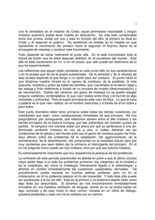 3
una fe verdadera en el misterio de Cristo, aquel permanece insondable y ningún
cristiano auténtico puede tener interés en descubrirlo. Su vida está comprendida
entre dos puntos; existe por uno y está en función del otro: el primero es Dios en
Cristo y el segundo el prójimo. Su existencia es posible en la medida en que
representa el movimiento del primero hacia el segundo: el Espíritu Santo es el
encargado de impulsar y conducir este movimiento.
Todo depende de tomar realmente el punto alfa. En él está concentrada toda la
fuerza de fusión que se debe después distribuir en el pluralismo del mundo. Este
alfa no está ciertamente en mí, ni en mi praxis, que sólo puede ser testimonio de lo
que he experimentado.
Las reflexiones que siguen están centradas en este punto alfa, en sus características
y en la prueba que da de la propia autenticidad. De la seriedad y de la eficacia de
esta prueba depende el que tenga o no razón para ser cristiano. El punto hacia el
que dirigimos nuestra mirada es el «grano de mostaza» de la parábola, la más
pequeña, modesta y pobre de todas las semillas, que «sembrada en la tierra» llega a
ser espiga y fruto solamente a través de un proceso de muerte (descomposición) y
de resurrección. Detrás del «drama» del grano de mostaza no se puede refugiar
ninguna «estética» contemplativa: lo que «se» realiza entre Dios y el mundo es algo
inmediato y primordial. Pero el sujeto principal de este «se» es Dios. Lo que él hace
y padece es lo que «se» realiza: en el hombre Jesucristo y a través de él en todos y
para todos.
Este punto dramático debe tener primacía sobre todas las demás cuestiones, por
importantes que sean, como consecuencias inmediatas de ese principio. No nos
preguntamos, por consiguiente, qué relaciones existen entre el alfa cristiano y los
demás principios de la historia humana que han pretendido ser también puntos de
partida. Ni tampoco nos interesa saber por ahora por qué yo pertenezco a una de-
terminada confesión cristiana en vez de a otra, ni cuáles deberían ser las
condiciones de la iglesia y del mundo para que el grano de mostaza pueda dar fruto.
Aquí afloran todos los problemas de la adaptación, del aggiornamento, de la
hermenéutica, de la desmitización, del compromiso en la sociedad actual; pero por
muy candentes que sean deben dar la primacía al interrogante del principio. En él
no me pregunto cómo puedo ser hoy cristiano, sino por qué soy todavía cristiano.
Es extremadamente importante que hoy respetemos la jerarquía de los problemas.
La confusión de este período posconciliar es debida en parte a que el último concilio
creyó poder dejar a un lado los problemas primarios -los «dogmas» de la trinidad y
de la cristología, así como la cristología íntimamente ligada a la eclesiología- y
afrontar en cambio inmediatamente las cuestiones «pastorales» derivadas. Tal
procedimiento puede hacerse en muchas esferas profanas, pero no en el
cristianismo; en él no podemos separar el río del manantial. Y todo beta sólo puede
ser esclarecido a la luz de alfa. Este es el primero y no podemos dejarlo atrás como
algo dado por descontado. Si obramos así nos encontraremos inmediatamente
envueltos en una habélica confusión de lenguas, donde ya no se podrá hablar de
algo conocido y de este modo la obra común, iniciada en un clima de diálogo,
quedará paralizada y cada uno irá en solitario por su camino.
 