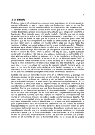 4
2. El desafío
Podemos resumir el cristianismo en una de esas expresiones en primera persona,
que probablemente no fueron pronunciadas por Jesús mismo, pero en las que fue
concentrado cuanto de más desafiante él dijo en su existencia: «Yo soy el camino ...
». También Buda y Mahoma podrían haber dicho que eran el camino hacia una
verdad desconocida gracias a una revelación particular y por ello podían enseñarla a
los demás. Pero después sigue: «Yo soy la verdad». Es indiferente qué concepto
de verdad queramos aplicar aquí, si el veterotestamentario y semítico o el concepto
griego. Aquí se habla de algo que es superior a las verdades particulares del
universo, que es más comprensivo que todas las afirmaciones de verdad que se
puedan hacer sobre la realidad del mundo entero, algo que abarca todas las
verdades posibles y de donde éstas extraen la propia verdad específica. Al hablar
desde ese «yo», el que habla manifiesta no referirse a la simple «verdad de razón»;
con esta afirmación suya él ha resuelto ya todo posible contraste entre verdad de
hecho y verdad de razón. Pero al añadir «Yo soy la vida», supera cualquier
declaración precedente. Se trata de una vida por excelencia, no del limitado prin-
cipio vital que anima a todos los vivientes, sino de su inagotable y sublime fuente
divina, a la que se llama también a veces luz -la luz de vida que según Platón y
posteriormente Fichte brilla más allá de la zona del ser y de la verdad-, la meta que
espera al fin de todo camino, la felicidad que apaga toda sed de sabiduría. El yo que
aquí dice «yo soy» se eleva por encima de cualquier relación humana yo-tú, no
como el que hace de simple «intermediario» en la libertad humana y en el diálogo,
sino como el que une y trasforma los caminos que recorren dos seres en el camino
de los dos y las verdades que captan entre ambos en la verdad de los dos.
En todo esto se da un tremendo desafío, único en la historia humana y que raya con
el absurdo porque ha sido lanzado por un solo hombre -parte minúscula de un uni-
verso que conoce millares de caminos y de verdades-, por un hombre que
precisamente en la víspera de morir se atribuye a sí mismo una vida inmortal. Si por
un momento le atribuimos toda la responsabilidad de semejante afirmación sin
considerarla una afirmación entusiasta del cuarto evangelista, si la aceptamos como
resultado final de una existencia que está llena de desafíos y que ha sido imposible
encuadrar en un determinado esquema -incluso concibiéndola como la conclusión
de las hazañas realizadas por Dios en favor de Israel-, comprenderemos en seguida
que la sabiduría humana, que trata siempre de insertar los acontecimientos del
mundo en un horizonte limitado, no pudo ni puede soportar semejante desafío. Así
como para la mentalidad griega es simplemente ridículo que un producto de la
naturaleza inabarcable pretenda identificarse con el seno que lo ha engendrado, y
para el pensamiento judío es todavía más desatinado que una criatura se atribuya
las propiedades del creador del mundo y del Señor de la alianza con Israel, así para
una imagen del mundo moderna y evolucionista, de cualquier tendencia que sea, es
sencillamente absurdo que una pequeña onda se quiera identificar con la propia
corriente inmensa, que ha fluido antes de ella durante millones de años y después
de ella ha continuado imperturbable su curso. Es absurdo, por tanto, que precisa-
mente en el momento en que la humanidad entra en la época de su propia
 