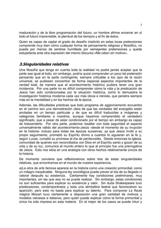 5
maduración y de la libre programación del futuro, un hombre afirme encerrar en sí
todo el futuro imprevisible, la plenitud de los tiempos y el fin de éstos.
Quien es capaz de captar el grado de desafío implícito en estas locas pretensiones
comprende muy bien cómo cualquier forma de pensamiento religioso y filosófico, no
pueda por menos de sentirse humillada por semejantes pretensiones y quede
estupefacta ante otra expresión del mismo discurso:«Me odian sin motivo».
3.Singularidades relativas
Una filosofía que tenga en cuenta toda la realidad no podrá jamás aceptar que la
parte sea igual al todo; sin embargo, podría quizá comprender un poco tal pretensión
pensando que en la parte contingente, siempre criticable a los ojos de la razón
universal, se pudiesen concentrar de forma especial aspectos importantes de la
verdad total, de manera que el acontecimiento histórico pudiera tener una gran
incidencia. Por una parte no es difícil comprender cómo la vida y la predicación de
Jesús han sido condicionadas por la situación histórica, como lo demuestra la
investigación histórica moderna cada vez más obvia e irenista, que penetra siempre
más en la mentalidad y en los hechos de la época.
Además, las dificultades prácticas que todo programa de aggiornamento encuentra
en el camino son una demostración clara de que las verdades del evangelio están
ancladas en un tiempo particular y de que es difícil traducirlas a imágenes y
categorías familiares a nosotros, aunque hayamos comprendido el verdadero
significado, que a pesar de estar condicionado por el tiempo sin embargo es capaz
de trascenderlo. Por otra parte, podemos resaltar con toda seguridad el aspecto
universalmente válido del acontecimiento-Jesús -desde el momento de su irrupción
en la historia- incluso para todas las épocas sucesivas, ya que Jesús invitó a su
propio seguimiento, prometió su Espíritu divino a cuantos lo siguieran en la fe y,
según Lucas, cumplió su promesa el día de pentecostés. Desde entonces la iglesia,
comunidad de quienes son reconciliados con Dios en el Espíritu santo y gozan de su
vida y de su luz, comunica al mundo entero lo que al principio fue una prerrogativa
de Jesús. Esto nos sitúa en una analogía con otros hechos relativamente únicos de
la historia.
De momento conviene que reflexionemos sobre tres de estas singularidades
relativas, que encontramos en el mundo de nuestra experiencia.
a)La obra de arte famosa aparece en la historia como una creación primordial, como
un milagro inexplicable. Ninguna ley sociológica puede prever el día de su llegada ni
valorar después su existencia. Ciertamente hay condiciones preliminares, muy
importantes, sin las que esa no se puede realizar. Sin embargo, estas condiciones
no son suficientes para explicar su existencia y valor. Sin duda Shakespeare tuvo
predecesores, contemporáneos y toda una atmósfera teatral que favorecieron su
aparición: pero esto no basta para explicar su talento. Para componer La flauta
mágica Mozart tuvo ciertamente a disposición una gran cantidad de motivos y
modelos vieneses e italianos, pero quién puede explicar cómo la forma primordial y
única ha sido impresa en esta materia. En el mejor de los casos se puede intuir y
 