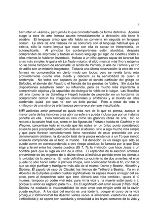 6
barruntar un «kairós», pero jamás lo que concretamente da forma definitiva. Apenas
surge la obra de arte famosa asume inmediatamente la dirección; ella tiene la
palabra. El lenguaje único que ella habla se convierte en seguida en lenguaje
común. La obra de arte famosa no se comunica con el lenguaje habitual que ya
existía; sólo la nueva lengua que nace con ella es capaz de interpretarla, de
autoexplicarla. Al principio los contemporáneos están aturdidos, después
comprenden de improviso y hablan el nuevo lenguaje (el siglo de Goethe) como si
ellos mismos lo hubieran inventado. Incluso a un niño apenas capaz de tararear las
arias más simples le gusta oír La flauta mágica; el oído musical más fino y exigente
no se cansa tampoco de escucharla: el recital de Pamino, el aria de Tamina y el trío
de adiós son un misterio inagotable. Todavía una última observación: la obra de arte
famosa es comprendida en cierto modo por todos; pero se revela tanto más
profundamente cuanto más atenta y delicada es la sensibilidad de quien la
contempla. No todos son capaces de gustar el sonido particular del griego de
Sófocles, el alemán del Fausto o el francés de las poesías de Valéry. Sin duda las
disposiciones subjetivas tienen su influencia, pero es mucho más importante la
comprensión objetiva y la capacidad de distinguir lo noble de lo vulgar. Las filosofías
del arte (como la de Schelling y Hegel) tratarán de proyectar en un horizonte de
comprensión común las imágenes irracionales y arbitrarias y el mundo en ellas
contenido, quizá -por qué no- con un éxito parcial. Pero a pesar de todo el
«milagro» de una obra de arte famosa permanece siempre inexplicable.
b)El auténtico amor personal es quizá más raro de lo que se piensa, aunque la
mayor parte de los hombres crea abrir su esfera y pueda incluso que por un instante
penetre en ella. Pero también es raro como las grandes obras de arte. No se
reduce a la pasión fatal que, como en las figuras de Tristán e Isolda de Goofried y de
Wagner, concentran todo el mundo que les rodea en un único punto considerado
absoluto para precipitarlo junto con éste en el abismo, sino a algo mucho más simple
y que para florecer completamente tiene necesidad de estar precedido por una
denominación cristiana: la donación total de la propia existencia a un Tú que siendo
absoluto comprende en sí todo el mundo. Tal donación es un riesgo que sólo se
puede correr en correspondencia a otro riesgo absoluto: la llamada por la que Dios
elige a Israel entre los demás pueblos (Dt 7, 7); la invitación que hace Jesús a un
hombre para que le siga en vez de a otros. El esplendor de la elección amorosa
proveniente de las regiones de lo divino eleva al individuo perdido entre los demás a
la unicidad de la persona. En este definitivo conocimiento de dos amantes, el eros
puede no sólo hacer saltar la primera chispa, sino acompañar hasta el fin, con tal de
que se deje purificar y trasfigurar más allá de sí mismo: Dante y Beatriz, Höderlin y
Diotima, El zapato de raso de Claudel, los himnos de Teilhard a Beatriz. Ya en el
Alcestes de Eutípides existen huellas significativas: la esposa muere en lugar del es-
poso, pero al despedirse sabe que éste «llevará una vida perdida», «pues si tú
mueres, tampoco yo podré vivir más: para mí la vida y la muerte están junto a ti,
porque tu amor es sagrado para mí». En El significado del amor sexual (1892-1894)
Soloiev ha exaltado la insuperabilidad de este amor que ningún ardid de la razón
puede explicar. A los ojos del mundo es una tontería, porque el curso de la vida
prosigue (Hofmannsthal ha descrito varias veces la inmanente «sabiduría» de esta
«infidelidad»); se opone con sabiduría y tenacidad a las leyes comunes de la vida y
 