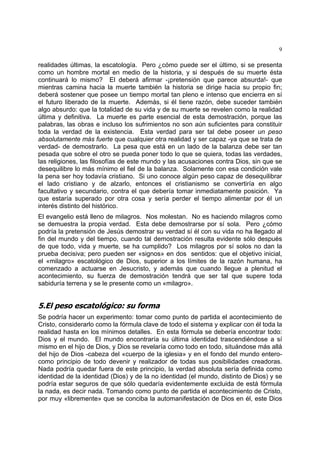 9
realidades últimas, la escatología. Pero ¿cómo puede ser el último, si se presenta
como un hombre mortal en medio de la historia, y si después de su muerte ésta
continuará lo mismo? El deberá afirmar -¡pretensión que parece absurda!- que
mientras camina hacia la muerte también la historia se dirige hacia su propio fin;
deberá sostener que posee un tiempo mortal tan pleno e intenso que encierra en sí
el futuro liberado de la muerte. Además, si él tiene razón, debe suceder también
algo absurdo: que la totalidad de su vida y de su muerte se revelen como la realidad
última y definitiva. La muerte es parte esencial de esta demostración, porque las
palabras, las obras e incluso los sufrimientos no son aún suficientes para constituir
toda la verdad de la existencia. Esta verdad para ser tal debe poseer un peso
absolutamente más fuerte que cualquier otra realidad y ser capaz -ya que se trata de
verdad- de demostrarlo. La pesa que está en un lado de la balanza debe ser tan
pesada que sobre el otro se pueda poner todo lo que se quiera, todas las verdades,
las religiones, las filosofías de este mundo y las acusaciones contra Dios, sin que se
desequilibre lo más mínimo el fiel de la balanza. Solamente con esa condición vale
la pena ser hoy todavía cristiano. Si uno conoce algún peso capaz de desequilibrar
el lado cristiano y de alzarlo, entonces el cristianismo se convertiría en algo
facultativo y secundario, contra el que debería tomar inmediatamente posición. Ya
que estaría superado por otra cosa y sería perder el tiempo alimentar por él un
interés distinto del histórico.
El evangelio está lleno de milagros. Nos molestan. No es haciendo milagros como
se demuestra la propia verdad. Esta debe demostrarse por sí sola. Pero ¿cómo
podría la pretensión de Jesús demostrar su verdad sí él con su vida no ha llegado al
fin del mundo y del tiempo, cuando tal demostración resulta evidente sólo después
de que todo, vida y muerte, se ha cumplido? Los milagros por sí solos no dan la
prueba decisiva; pero pueden ser «signos» en dos sentidos: que el objetivo inicial,
el «milagro» escatológico de Dios, superior a los límites de la razón humana, ha
comenzado a actuarse en Jesucristo, y además que cuando llegue a plenitud el
acontecimiento, su fuerza de demostración tendrá que ser tal que supere toda
sabiduría terrena y se le presente como un «milagro».
5.El peso escatológico: su forma
Se podría hacer un experimento: tomar como punto de partida el acontecimiento de
Cristo, considerarlo como la fórmula clave de todo el sistema y explicar con él toda la
realidad hasta en los mínimos detalles. En esta fórmula se debería encontrar todo:
Dios y el mundo. El mundo encontraría su última identidad trascendiéndose a sí
mismo en el hijo de Dios, y Dios se revelaría como todo en todo, situándose más allá
del hijo de Dios -cabeza del «cuerpo de la iglesia» y en el fondo del mundo entero-
como principio de todo devenir y realizador de todas sus posibilidades creadoras.
Nada podría quedar fuera de este principio, la verdad absoluta sería definida como
identidad de la identidad (Dios) y de la no identidad (el mundo, distinto de Dios) y se
podría estar seguros de que sólo quedaría evidentemente excluida de está fórmula
la nada, es decir nada. Tomando como punto de partida el acontecimiento de Cristo,
por muy «libremente» que se conciba la automanifestación de Dios en él, este Dios
 