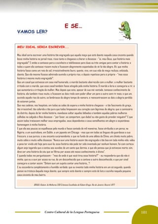 Centro Cultural de la Lengua Portuguesa 101
MEU IDEAL SERIA ESCREVER...
Meu ideal seria escrever uma história tão engraçada que aquela moça que está doente naquela casa cinzenta quando
lesse minha história no jornal risse, risse tanto e chegasse a chorar e dissesse - "ai, meu Deus, que história mais
engraçada!" E então a contasse para a cozinheira e telefonasse para duas ou três amigas para contar a história; e
todos a quem ela contasse rissem muito e ficassem alegremente espantados de vê-la tão alegre. Ah, que minha
história fosse como um raio de sol, irresistivelmente louro, quente, vivo, em sua vida de moça reclusa, enlutada,
doente. Que ela mesma ficasse admirada ouvindo o próprio riso, e depois repetisse para si própria - "mas essa
história é mesmo muito engraçada!".
Que um casal que estivesse em casa mal humorado, o marido bastante aborrecido com a mulher, a mulher bastante
irritada com o marido, que esse casal também fosse atingido pela minha história. O marido a leria e começaria a rir, o
que aumentaria a irritação da mulher. Mas depois que esta, apesar de sua má-vontade, tomasse conhecimento da
história, ela também risse muito, e ficassem os dois rindo sem poder olhar um para o outro sem rir mais; e que um,
ouvindo aquele riso do outro, se lembrasse do alegre tempo de namoro, e reencontrassem os dois a alegria perdida
de estarem juntos.
Que nas cadeias, nos hospitais, em todas as salas de espera a minha história chegasse - e tão fascinante de graça,
tão irresistível, tão colorida e tão pura que todos limpassem seu coração com lágrimas de alegria; que o comissário
do distrito, depois de ler minha história, mandasse soltar aqueles bêbados e também aquelas pobres mulheres
colhidas na calçada e lhes dissesse - "por favor, se comportem, que diabo! eu não gosto de prender ninguém!" E que
assim todos tratassem melhor seus empregados, seus dependentes e seus semelhantes em alegre e espontânea
homenagem à minha história.
E que ela aos poucos se espalhasse pelo mundo e fosse contada de mil maneiras, fosse atribuída a um persa, na
Nigéria, a um australiano, em Dublin, a um japonês em Chicago - mas que em todas as línguas ela guardasse a sua
frescura, a sua pureza, o seu encanto surpreendente; e que no fundo de uma aldeia da China, um chinês muito pobre,
muito sábio e muito velho dissesse: "Nunca ouvi uma história assim tão engraçada e tão boa em toda minha vida; valeu
a pena ter vivido até hoje para ouvi-la; essa história não pode ter sido inventada por nenhum homem, foi com certeza
algum anjo tagarela que a contou aos ouvidos de um santo que dormia, e que ele pensou que já estivesse morto; sim,
deve ser uma história do céu que se filtrou por acaso até nosso conhecimento; é divina".
E quando todos me perguntassem - "mas de onde é que você tirou essa história?" - eu responderia que ela não é
minha, que eu a ouvi por acaso na rua, de um desconhecido que a contava a outro desconhecido, e que por sinal
começara a contar assim: "Ontem ouvi um sujeito contar uma história..."!
E eu esconderia completamente a humilde verdade: que eu inventei toda minha história em um só segundo, quando
pensei na tristeza daquela moça doente, que sempre está doente e sempre está de luto e sozinha naquela pequena
casa cinzenta de meu bairro.
BRAGA, Rubem. As Melhores 200 Crônicas Escolhidas de Rubem Braga. Rio de Janeiro: Record, 1977.
 