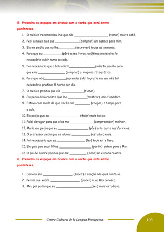 Centro Cultural de la Lengua Portuguesa 103
B. Preencha os espaços em branco com o verbo que está entre
parênteses.
1. O médico recomendou-lhe que não __________________ (tomar) muito café.
2. Pedi a meus pais que _____________(comprar) um casaco para mim.
3. Ela me pediu que eu lhe_________(escrever) todas as semanas.
4. Para que eu __________(pôr) estes livros na última prateleira foi
necessário subir numa escada.
5. Foi necessário que o balconista______________(insistir) muito para
que eles ______________ (comprar) a máquina fotográfica.
6. Para que nós____________(aprender) datilografia em um mês foi
necessário praticar 8 horas por dia.
7. O médico proibiu que ele ____________(fumar).
8. Ela pediu à balconista que lhe __________(mostrar) uma filmadora.
9. Estava com medo de que vocês não ________ (chegar) a tempo para
a aula.
10. Ela pediu que eu ________________ (falar) mais baixo.
11. Falei devagar para que eles me _____________(compreender) melhor.
12. Maria me pediu que eu ________________ (pôr) esta carta nos Correios.
13. O professor pediu que os alunos __________ (estudar) mais.
14. Foi necessário que eu _______________ (ler) todo este livro.
15. Ele quis que seus filhos _________________ (partir) ontem para o Rio.
16. O pai de André proibiu que ele _________ (subir) na escada rolante.
C. Preencha os espaços em branco com o verbo que está entre
parênteses.
1. Embora ela ________________ (saber) a canção não quis cantá-la.
2. Pensei que vocês ________________ (poder) ir ao Rio conosco.
3. Meu pai pediu que eu ___________________(ser) mais estudioso.
 