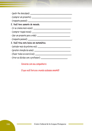 106 Centro Cultural de la Lengua Portuguesa
- (pedir-lhe desculpas): ______________________________________
- (comprar um presente): ____________________________________
- (resposta pessoal): ________________________________________.
2. Você teve aumento de mesada.
- (ir ao cinema mais vezes): __________________________________
- (comprar roupas novas): ___________________________________
- (dar um presente para a mãe): ______________________________
- (resposta pessoal): ________________________________________.
3. Você tirou nota baixa em matemática.
- (estudar mais da próxima vez): ______________________________
- (prestar atenção às aulas): _________________________________
- (fazer todos os exercícios): _________________________________
- (tirar as dúvidas com o professor): ________________________.
Converse com seu companheiro:
O que você faria se o mundo acabasse amanhã?
 