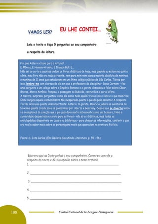 108 Centro Cultural de la Lengua Portuguesa
Leia o texto e faça 5 perguntas ao seu companheiro
a respeito da leitura.
Escreva aqui as 5 perguntas a seu companheiro. Converse com ele a
respeito do texto e dê sua opinião sobre o tema tratado.
1. ____________________________________________________
2. _____________________________________________________
3. _____________________________________________________
4. _____________________________________________________
5. ______________________________________________________
Por que Asterix é bom para a leitura?
E Mônica, E Homem-Aranha, E Dragon Ball. E...
Não sei ao certo a quantas andam os livros didáticos de hoje, mas quando eu estava na quinta
série, meu livro não era nada atraente, nem para mim nem para a maioria absoluta de meninos
e meninas de 11 anos que estudavam em um ótimo colégio público de São Carlos. Talvez por
isso, lembro-me com clareza do dia em que a professora da disciplina – Dona Carmem – fez
uma pergunta a um colega sobre o Império Romano e o garoto desandou a falar sobre César,
Brutos, Marco Antônio, Pompeu, a passagem do Rubicão, centuriões e por aí afora.
A mestra, surpresa, perguntou: como ele sabia tudo aquilo? Havia lido o livro e o que mais? De
Onde surgira aquele conhecimento tão inesperado quanto a paixão pelo assunto? A resposta
foi tão deliciosa quanto desconcertante: Asterix. O garoto, Maurício, adora as aventuras do
baixinho gaulês criado para os quadrinhos por Uderzo e Goscinny. Depois que se divertia lendo
os exemplares da coleção que o pai guardava muito sabiamente como um tesouro, tinha a
curiosidade despertada e corria para os livros – não só os didáticos, mas todas as
enciclopédias disponíveis em casa e na biblioteca – para checar as informações, conferir o que
era real e saber mais sobre os personagens reais que apareciam na aventura fictícia.
Fonte: D. Jota Carlos. (Em: Revista Discutindo Literatura, p. 55 – 56)
 