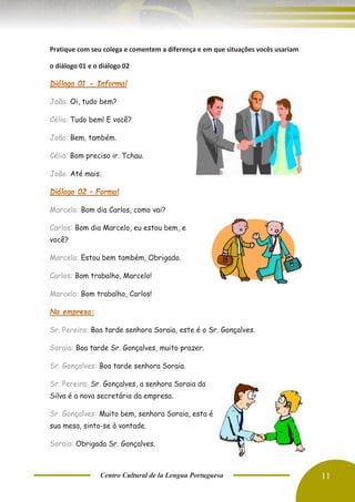 Centro Cultural de la Lengua Portuguesa 11
Pratique com seu colega e comentem a diferença e em que situações vocês usariam
o diálogo 01 e o diálogo 02
João: Oi, tudo bem?
Célia: Tudo bem! E você?
João: Bem, também.
Célia: Bom preciso ir. Tchau.
João: Até mais.
Marcelo: Bom dia Carlos, como vai?
Carlos: Bom dia Marcelo, eu estou bem, e
você?
Marcelo: Estou bem também, Obrigado.
Carlos: Bom trabalho, Marcelo!
Marcelo: Bom trabalho, Carlos!
Sr. Pereira: Boa tarde senhora Soraia, este é o Sr. Gonçalves.
Soraia: Boa tarde Sr. Gonçalves, muito prazer.
Sr. Gonçalves: Boa tarde senhora Soraia.
Sr. Pereira: Sr. Gonçalves, a senhora Soraia da
Silva é a nova secretária da empresa.
Sr. Gonçalves: Muito bem, senhora Soraia, esta é
sua mesa, sinta-se à vontade.
Soraia: Obrigada Sr. Gonçalves.
 