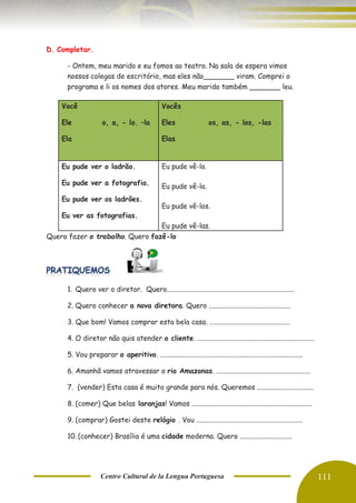 Centro Cultural de la Lengua Portuguesa 111
D. Completar.
- Ontem, meu marido e eu fomos ao teatro. Na sala de espera vimos
nossos colegas de escritório, mas eles não_______ viram. Comprei o
programa e li os nomes dos atores. Meu marido também _______ leu.
Quero fazer o trabalho. Quero fazê-lo
1. Quero ver o diretor. Quero.........................................................................
2. Quero conhecer a nova diretora. Quero ...............................................
3. Que bom! Vamos comprar esta bela casa. ..............................................
4. O diretor não quis atender o cliente. ....................................................................
5. Vou preparar o aperitivo. ..................................................................................
6. Amanhã vamos atravessar o rio Amazonas. ......................................................
7. (vender) Esta casa é muito grande para nós. Queremos ........................................
8. (comer) Que belas laranjas! Vamos .....................................................................
9. (comprar) Gostei deste relógio . Vou .............................................................
10. (conhecer) Brasília é uma cidade moderna. Quero ..............................
Você
Ele o, a, - lo. –la
Ela
Vocês
Eles os, as, - los, -las
Elas
Eu pude ver o ladrão.
Eu pude ver a fotografia.
Eu pude ver os ladrões.
Eu ver as fotografias.
Eu pude vê-lo.
Eu pude vê-la.
Eu pude vê-los.
Eu pude vê-las.
 