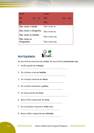 112 Centro Cultural de la Lengua Portuguesa
As secretárias escrevem as cartas. As secretárias escreveram-nas.
1. Vocês ajudam as crianças.
...................................................................................................
2. Os vizinhos viram os ladrões.
..............................................................................................
3. As crianças comeram os doces.
............................................................................................
4. Os vizinhos chamaram a polícia.
.........................................................................................
5. Os alunos abrem os livros.
....................................................................................................
6. Meus filhos compraram os livros.
.........................................................................................
7. Os convidados tomaram o vinho todo.
..................................................................................
8. Meus irmãos compraram as entradas.
....................................................................................
Você
Ele -no, -na.
Ela
Vocês
Eles -nos, -nas.
Elas
Eles viram o ladrão.
Eles viram a fotografia.
Eles viram os ladrões.
Eles viram as
fotografias.
Eles viram-no.
Eles viram-na.
Eles viram-nos.
Eles viram-nas.
 