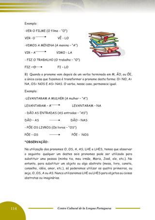 114 Centro Cultural de la Lengua Portuguesa
Exemplo:
-VER O FILME (O filme - “O”)
VER- O VÊ - LO
-VIMOS A MENINA (A menina – “A”)
VIR – A VIMO - LA
- FIZ O TRABALHO (O trabalho – “O”)
FIZ – O FI – LO
B) Quando o pronome vem depois de um verbo terminado em M, ÃO, ou ÕE,
a única coisa que fazemos é transformar o pronome desta forma: O= NO, A=
NA, OS= NOS E AS= NAS. O verbo, nesse caso, permanece igual.
Exemplo:
-LEVANTARAM A MULHER (A mulher – “A”)
LEVANTARAM – A LEVANTARAM – NA
- DÃO AS ENTRADAS (AS entradas – “AS”)
DÃO – AS DÃO – NAS
- PÕE OS LIVROS (Os livros – “OS”)
PÕE – OS PÕE - NOS
*OBSERVAÇÃO:
Na utilização dos pronomes O, OS, A, AS, LHE e LHES, temos que observar
o seguinte: qualquer um destes seis pronomes pode ser utilizado para
substituir uma pessoa (minha tia, meu irmão, Maria, José, ele, etc.). No
entanto, para substituir um objeto ou algo abstrato (mesa, livro, caneta,
conselho, idéia, amor, etc.), só poderemos utilizar os quatro primeiros, ou
seja, O, OS, A ou AS. Nunca utilizaremos LHE ou LHES para objetos ou coisas
abstratas ou imaginárias.
 