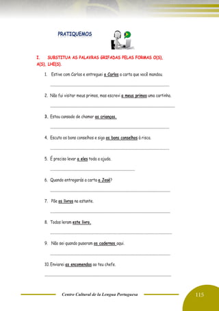 Centro Cultural de la Lengua Portuguesa 115
I. SUBSTITUA AS PALAVRAS GRIFADAS PELAS FORMAS O(S),
A(S), LHE(S).
1. Estive com Carlos e entreguei a Carlos a carta que você mandou.
................................................................................................................................
2. Não fui visitar meus primos, mas escrevi a meus primos uma cartinha.
......................................................................................................................................
3. Estou cansado de chamar as crianças.
................................................................................................................................
4. Escuto os bons conselhos e sigo os bons conselhos à risca.
................................................................................................................................
5. É preciso levar a eles toda a ajuda.
...........................................................................................
6. Quando entregarás a carta a José?
.................................................................................................................................
7. Põe os livros na estante.
.................................................................................................................................
8. Todos leram este livro.
...................................................................................................................................
9. Não sei quando puseram os cadernos aqui.
.................................................................................................................................
10. Enviarei as encomendas ao teu chefe.
........................................................................................................................................
 