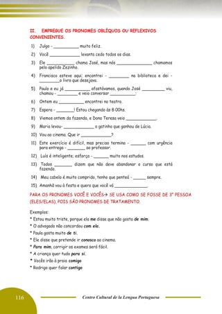 116 Centro Cultural de la Lengua Portuguesa
II. EMPREGUE OS PRONOMES OBLÍQUOS OU REFLEXIVOS
CONVENIENTES.
1) Julgo - __________ muito feliz.
2) Você ____________ levanta cedo todos os dias.
3) Ele ___________ chama José, mas nós ______________ chamamos
pelo apelido Zezinho.
4) Francisco esteve aqui; encontrei - ________ na biblioteca e dei -
________o livro que desejava.
5) Paulo e eu já __________ afastávamos, quando José _________ viu,
chamou - ________ e veio conversar __________:
6) Ontem eu __________ encontrei no teatro.
7) Espera - _______! Estou chegando às 8:00hs.
8) Viemos ontem da fazenda, e Dona Teresa veio ____________.
9) Maria levou- ____________ o gatinho que ganhou de Lúcia.
10) Vou ao cinema. Que ir ____________?
11) Este exercício é difícil, mas preciso termina - ______ com urgência
para entrega - _______ ao professor.
12) Luís é inteligente; esforça - ______ muito nos estudos.
13) Todos _______ dizem que não deve abandonar o curso que está
fazendo.
14) Meu cabelo é muito comprido, tenho que penteá - _____ sempre.
15) Amanhã vou à festa e quero que você vá _____________.
PARA OS PRONOMES VOCÊ E VOCÊS→ SE USA COMO SE FOSSE DE 3° PESSOA
(ELES/ELAS), POIS SÃO PRONOMES DE TRATAMENTO.
Exemplos:
* Estou muito triste, porque ela me disse que não gosta de mim.
* O advogado não concordou com ela.
* Paula gosta muito de ti.
* Ele disse que pretende ir conosco ao cinema.
* Para mim, corrigir os exames será fácil.
* A criança quer tudo para si.
* Vocês irão à praia comigo
* Rodrigo quer falar contigo
 