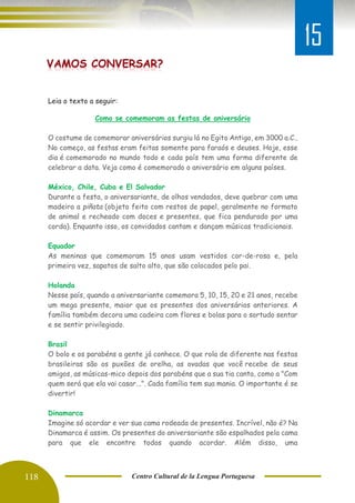 118 Centro Cultural de la Lengua Portuguesa
Leia o texto a seguir:
Como se comemoram as festas de aniversário
O costume de comemorar aniversários surgiu lá no Egito Antigo, em 3000 a.C..
No começo, as festas eram feitas somente para faraós e deuses. Hoje, esse
dia é comemorado no mundo todo e cada país tem uma forma diferente de
celebrar a data. Veja como é comemorado o aniversário em alguns países.
México, Chile, Cuba e El Salvador
Durante a festa, o aniversariante, de olhos vendados, deve quebrar com uma
madeira a piñata (objeto feito com restos de papel, geralmente no formato
de animal e recheado com doces e presentes, que fica pendurado por uma
corda). Enquanto isso, os convidados cantam e dançam músicas tradicionais.
Equador
As meninas que comemoram 15 anos usam vestidos cor-de-rosa e, pela
primeira vez, sapatos de salto alto, que são colocados pelo pai.
Holanda
Nesse país, quando a aniversariante comemora 5, 10, 15, 20 e 21 anos, recebe
um mega presente, maior que os presentes dos aniversários anteriores. A
família também decora uma cadeira com flores e bolas para o sortudo sentar
e se sentir privilegiado.
Brasil
O bolo e os parabéns a gente já conhece. O que rola de diferente nas festas
brasileiras são os puxões de orelha, as ovadas que você recebe de seus
amigos, as músicas-mico depois dos parabéns que a sua tia canta, como a "Com
quem será que ela vai casar...". Cada família tem sua mania. O importante é se
divertir!
Dinamarca
Imagine só acordar e ver sua cama rodeada de presentes. Incrível, não é? Na
Dinamarca é assim. Os presentes do aniversariante são espalhados pela cama
para que ele encontre todos quando acordar. Além disso, uma
15
 