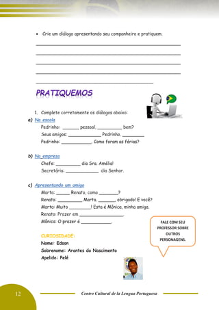 12 Centro Cultural de la Lengua Portuguesa
• Crie um diálogo apresentando seu companheiro e pratiquem.
_____________________________________________________
_____________________________________________________
_____________________________________________________
_____________________________________________________
___________________________________________
1. Complete corretamente os diálogos abaixo:
a) Na escola
Pedrinho: ______ pessoal, _________ bem?
Seus amigos: ____________ Pedrinho. ________
Pedrinho: ___________. Como foram as férias?
b) Na empresa
Chefe: _________ dia Sra. Amélia!
Secretária: ____________ dia Senhor.
c) Apresentando um amigo
Marta: _____ Renato, como _______?
Renato: _________ Marta. ______, obrigado! E você?
Marta: Muito ________! Esta é Mônica, minha amiga.
Renato: Prazer em ________________.
Mônica: O prazer é ___________.
CURIOSIDADE:
Nome: Edson
Sobrenome: Arantes do Nascimento
Apelido: Pelé
FALE COM SEU
PROFESSOR SOBRE
OUTROS
PERSONAGENS.
 